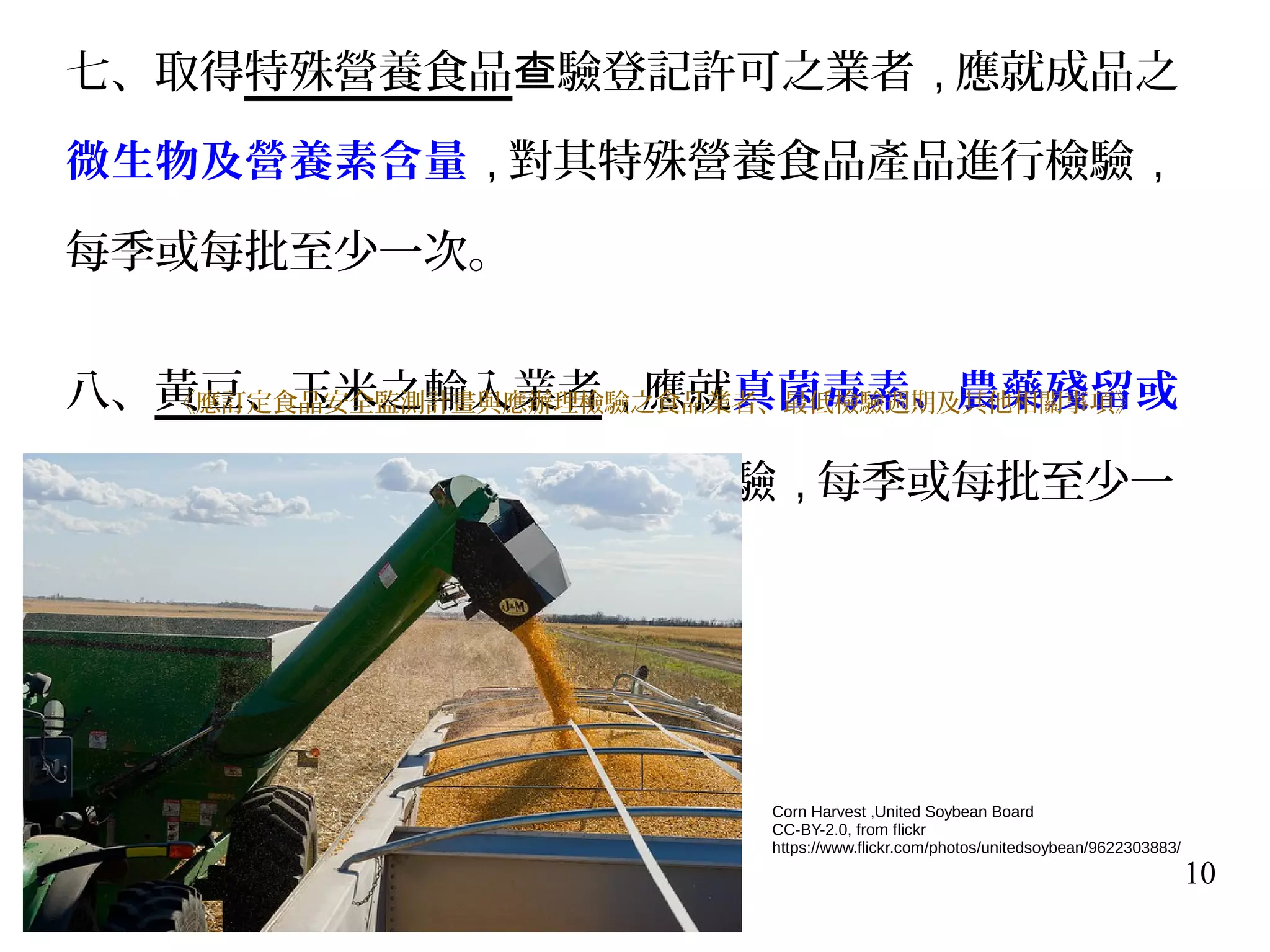 10
七、取得特殊營養食品 驗登記許可之業者查 , 應就成品之
微生物及營養素含量 , 對其特殊營養食品產品進行檢驗 ,
每季或每批至少一次。
八、黃豆、玉米之輸入業者 , 應就真菌毒素、農藥殘留或
重金屬 , 對黃豆、玉米產品進行檢驗 , 每季或每批至少一
次。
《應訂定食品安全監測計畫與應辦理檢驗之食品業者、最低檢驗週期及其他相關事項》
Corn Harvest ,United Soybean Board
CC-BY-2.0, from flickr
https://www.flickr.com/photos/unitedsoybean/9622303883/
 