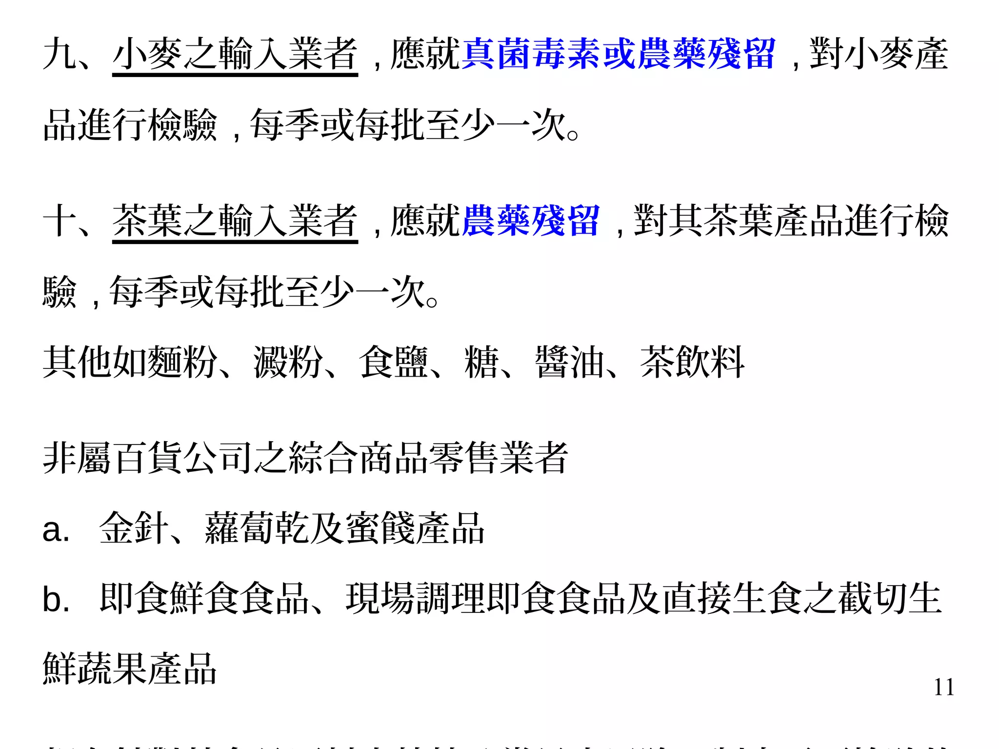 11
九、小麥之輸入業者 , 應就真菌毒素或農藥殘留 , 對小麥產
品進行檢驗 , 每季或每批至少一次。
十、茶葉之輸入業者 , 應就農藥殘留 , 對其茶葉產品進行檢
驗 , 每季或每批至少一次。
其他如麵粉、澱粉、食鹽、糖、醬油、茶飲料
非屬百貨公司之綜合商品零售業者
a. 金針、蘿蔔乾及蜜餞產品
b. 即食鮮食食品、現場調理即食食品及直接生食之截切生
鮮蔬果產品
 