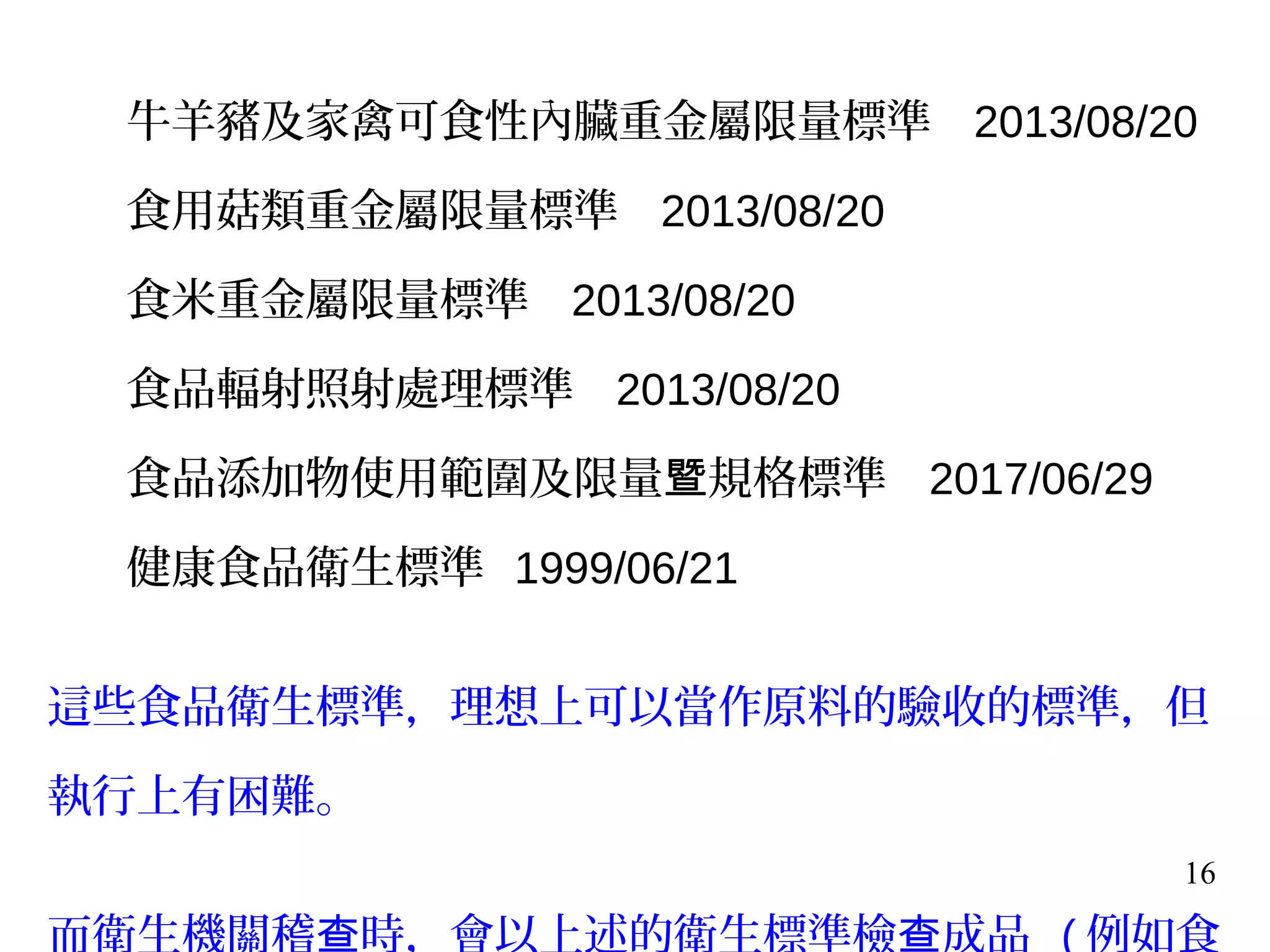 16
牛羊豬及家禽可食性內臟重金屬限量標準 2013/08/20
食用菇類重金屬限量標準 2013/08/20
食米重金屬限量標準 2013/08/20
食品輻射照射處理標準 2013/08/20
食品添加物使用範圍及限量 規格標準暨 2017/06/29
健康食品衛生標準 1999/06/21
這些食品衛生標準，理想上可以當作原料的驗收的標準，但
執行上有困難。
而衛生機關稽 時，會以上述的衛生標準檢 成品查 查 ( 例如食
 