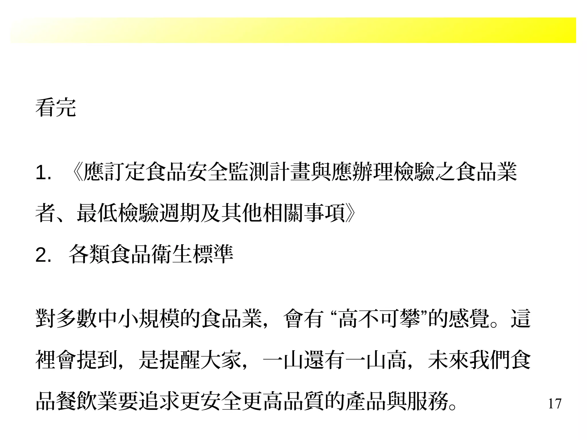 17
看完
1. 《應訂定食品安全監測計畫與應辦理檢驗之食品業
者、最低檢驗週期及其他相關事項》
2. 各類食品衛生標準
對多數中小規模的食品業，會有 “高不可攀”的感覺。這
裡會提到，是提醒大家，一山還有一山高，未來我們食
品餐飲業要追求更安全更高品質的產品與服務。
 