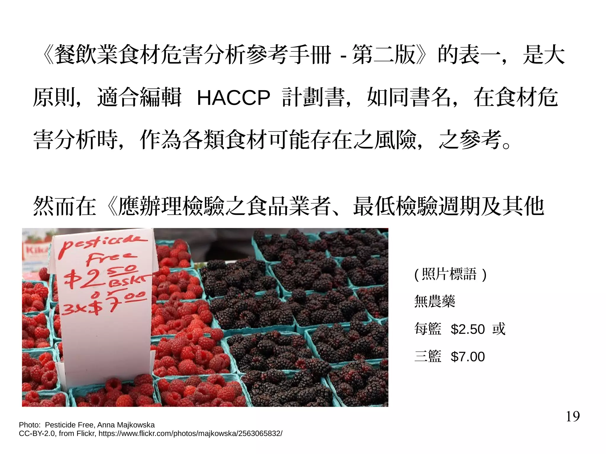 19
《餐飲業食材危害分析參考手冊 - 第二版》的表一，是大
原則，適合編輯 HACCP 計劃書，如同書名，在食材危
害分析時，作為各類食材可能存在之風險，之參考。
然而在《應辦理檢驗之食品業者、最低檢驗週期及其他
相關事項》 有更多細節之要求。
Photo: Pesticide Free, Anna Majkowska
CC-BY-2.0, from Flickr, https://www.flickr.com/photos/majkowska/2563065832/
( 照片標語 )
無農藥
每籃 $2.50 或
三籃 $7.00
 