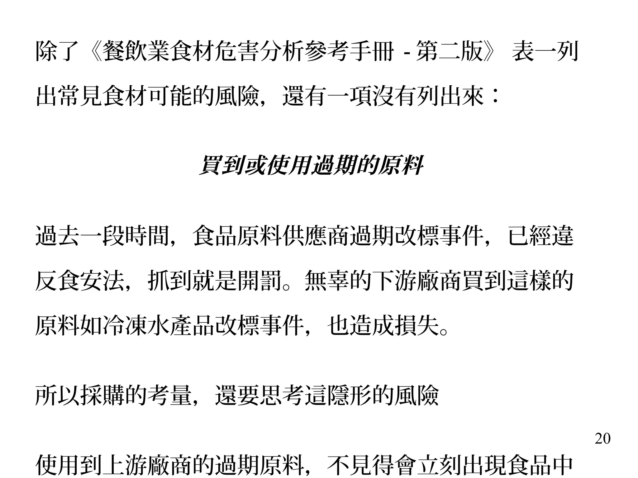 20
除了《餐飲業食材危害分析參考手冊 - 第二版》 表一列
出常見食材可能的風險，還有一項沒有列出來：
買到或使用過期的原料
過去一段時間，食品原料供應商過期改標事件，已經違
反食安法，抓到就是開罰。無辜的下游廠商買到這樣的
原料如冷凍水產品改標事件，也造成損失。
所以採購的考量，還要思考這隱形的風險
使用到上游廠商的過期原料，不見得會立刻出現食品中
 