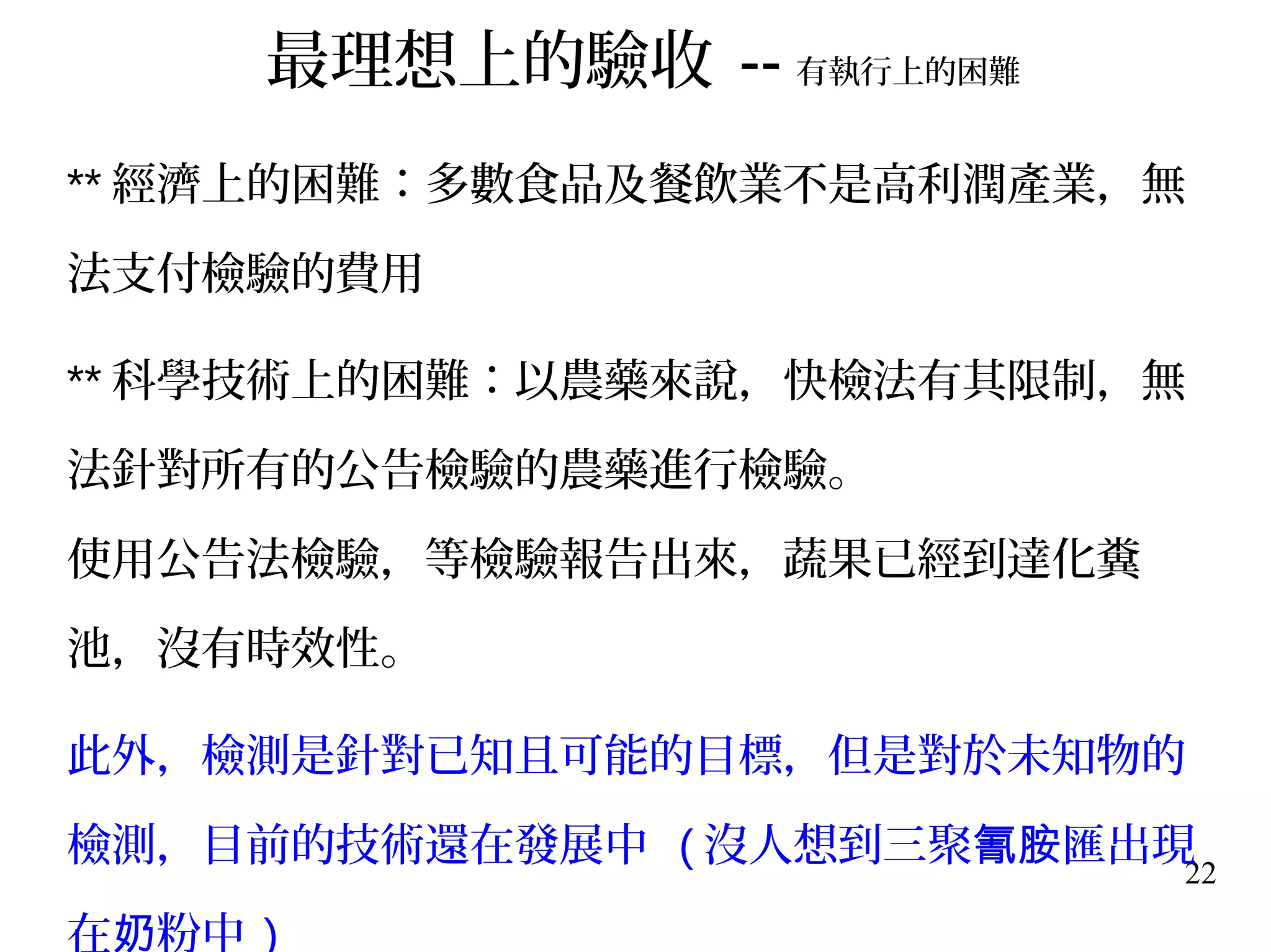 22
** 經濟上的困難：多數食品及餐飲業不是高利潤產業，無
法支付檢驗的費用
** 科學技術上的困難：以農藥來說，快檢法有其限制，無
法針對所有的公告檢驗的農藥進行檢驗。
使用公告法檢驗，等檢驗報告出來，蔬果已經到達化糞
池，沒有時效性。
此外，檢測是針對已知且可能的目標，但是對於未知物的
檢測，目前的技術還在發展中 ( 沒人想到三聚 匯出現氰胺
在 粉中奶 )
最理想上的驗收 -- 有執行上的困難
 