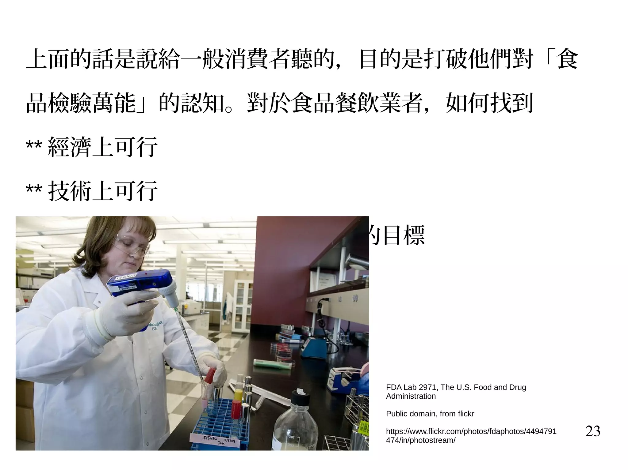 23
上面的話是說給一般消費者聽的，目的是打破他們對「食
品檢驗萬能」的認知。對於食品餐飲業者，如何找到
** 經濟上可行
** 技術上可行
** 法規上可行 – ----- 是大家的共同的目標
FDA Lab 2971, The U.S. Food and Drug
Administration
Public domain, from flickr
https://www.flickr.com/photos/fdaphotos/4494791
474/in/photostream/
 