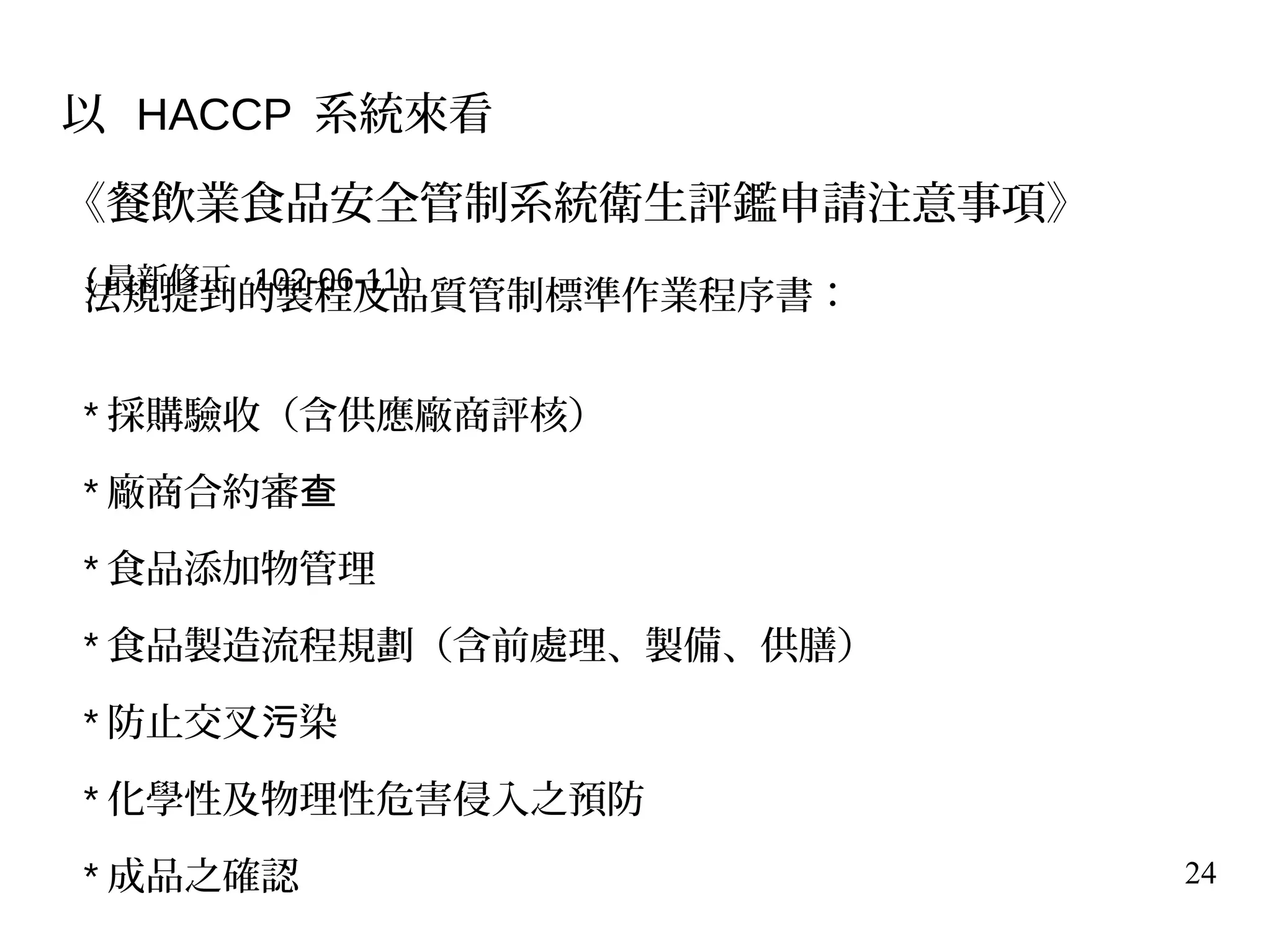 24
法規提到的製程及品質管制標準作業程序書：
* 採購驗收（含供應廠商評核）
* 廠商合約審查
* 食品添加物管理
* 食品製造流程規劃（含前處理、製備、供膳）
* 防止交叉 染污
* 化學性及物理性危害侵入之預防
* 成品之確認
以 HACCP 系統來看
《餐飲業食品安全管制系統衛生評鑑申請注意事項》
( 最新修正 102-06-11)
 