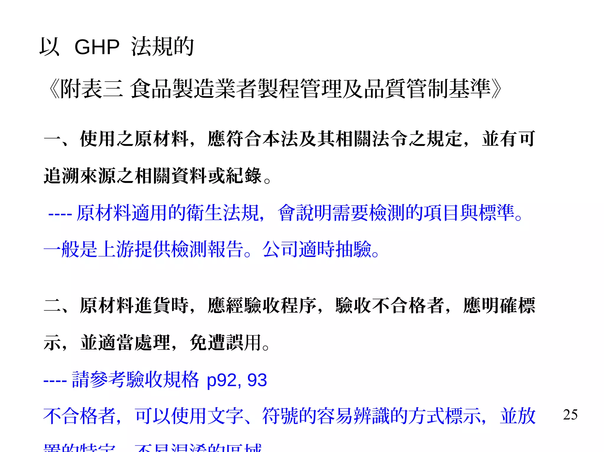 25
一、使用之原材料，應符合本法及其相關法令之規定，並有可
追溯來源之相關資料或紀錄。
---- 原材料適用的衛生法規，會說明需要檢測的項目與標準。
一般是上游提供檢測報告。公司適時抽驗。
二、原材料進貨時，應經驗收程序，驗收不合格者，應明確標
示，並適當處理，免遭誤用。
---- 請參考驗收規格 p92, 93
不合格者，可以使用文字、符號的容易辨識的方式標示，並放
以 GHP 法規的
《附表三 食品製造業者製程管理及品質管制基準》
 