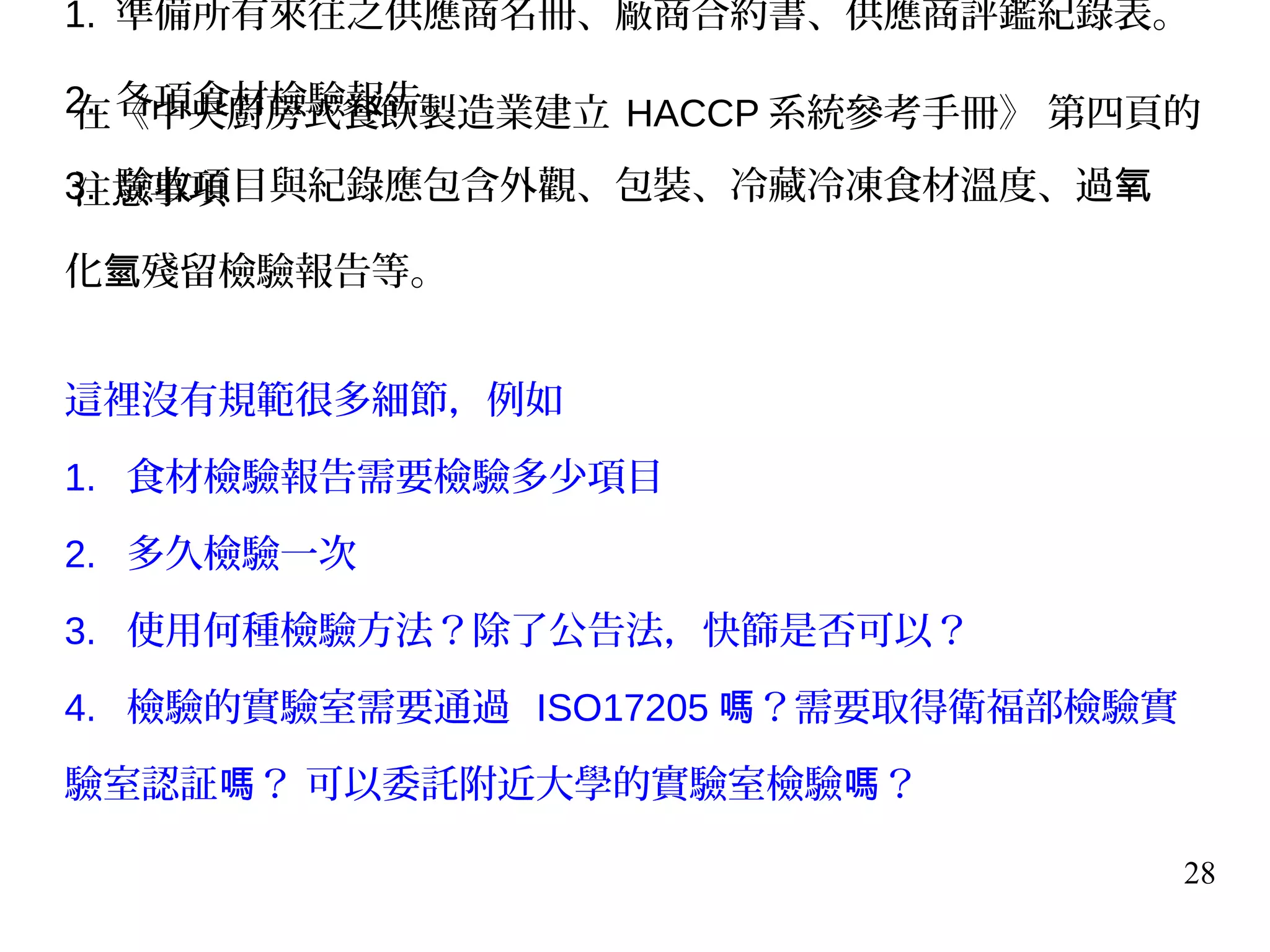 28
1. 準備所有來往之供應商名冊、廠商合約書、供應商評鑑紀錄表。
2. 各項食材檢驗報告。
3. 驗收項目與紀錄應包含外觀、包裝、冷藏冷凍食材溫度、過氧
化 殘留檢驗報告等。氫
這裡沒有規範很多細節，例如
1. 食材檢驗報告需要檢驗多少項目
2. 多久檢驗一次
3. 使用何種檢驗方法？除了公告法，快篩是否可以？
4. 檢驗的實驗室需要通過 ISO17205 ？需要取得衛福部檢驗實嗎
驗室認証 ？ 可以委託附近大學的實驗室檢驗 ？嗎 嗎
在《中央廚房式餐飲製造業建立 HACCP 系統參考手冊》 第四頁的
注意事項
 