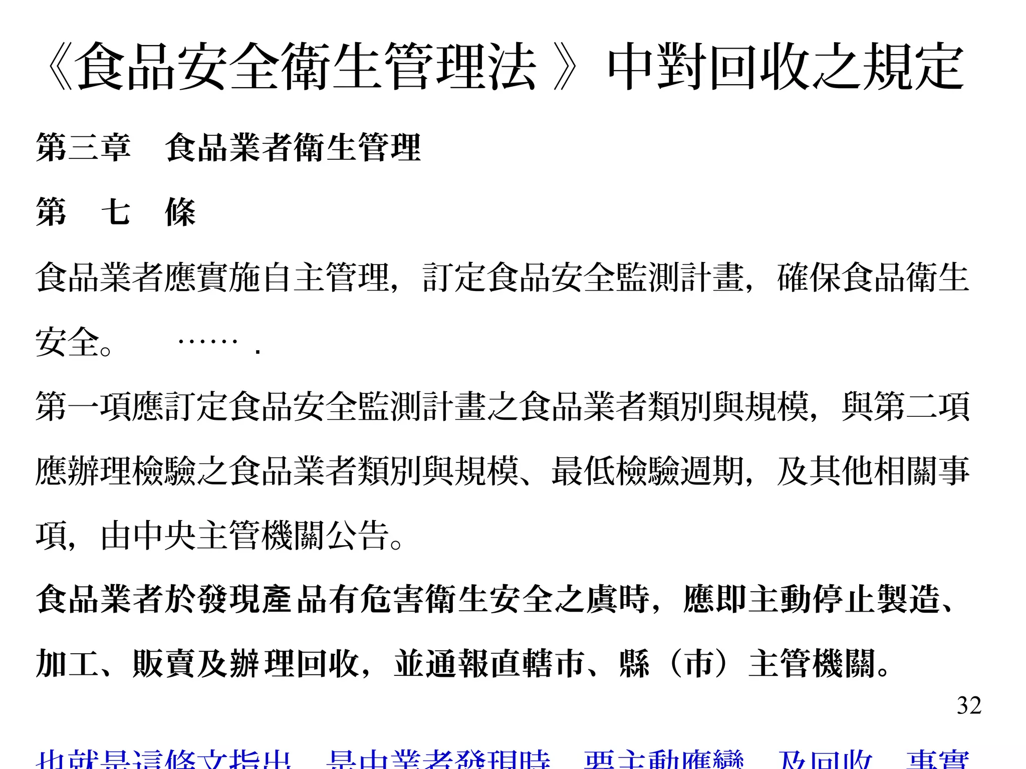 32
《食品安全衛生管理法 》中對回收之規定
第三章　食品業者衛生管理
第　七　條　　
食品業者應實施自主管理，訂定食品安全監測計畫，確保食品衛生
安全。 …… .
第一項應訂定食品安全監測計畫之食品業者類別與規模，與第二項
應辦理檢驗之食品業者類別與規模、最低檢驗週期，及其他相關事
項，由中央主管機關公告。
食品業者於發現 品有危害衛生安全之虞時，應即主動停止製造、產
加工、販賣及 理回收，並通報直轄市、縣（市）主管機關。辦
 