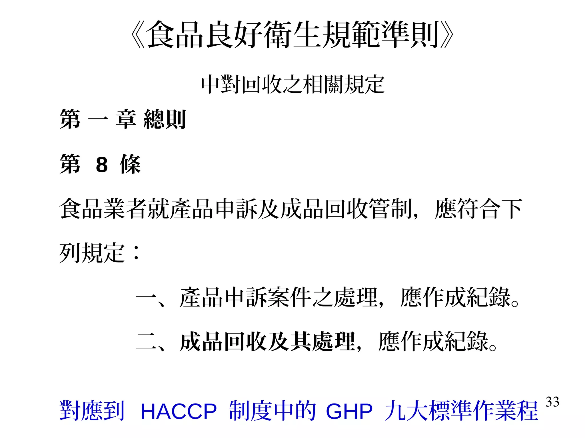 33
《食品良好衛生規範準則》
中對回收之相關規定
第 一 章 總則
第 8 條
食品業者就產品申訴及成品回收管制，應符合下
列規定：
一、產品申訴案件之處理，應作成紀錄。
二、成品回收及其處理，應作成紀錄。
對應到 HACCP 制度中的 GHP 九大標準作業程
 