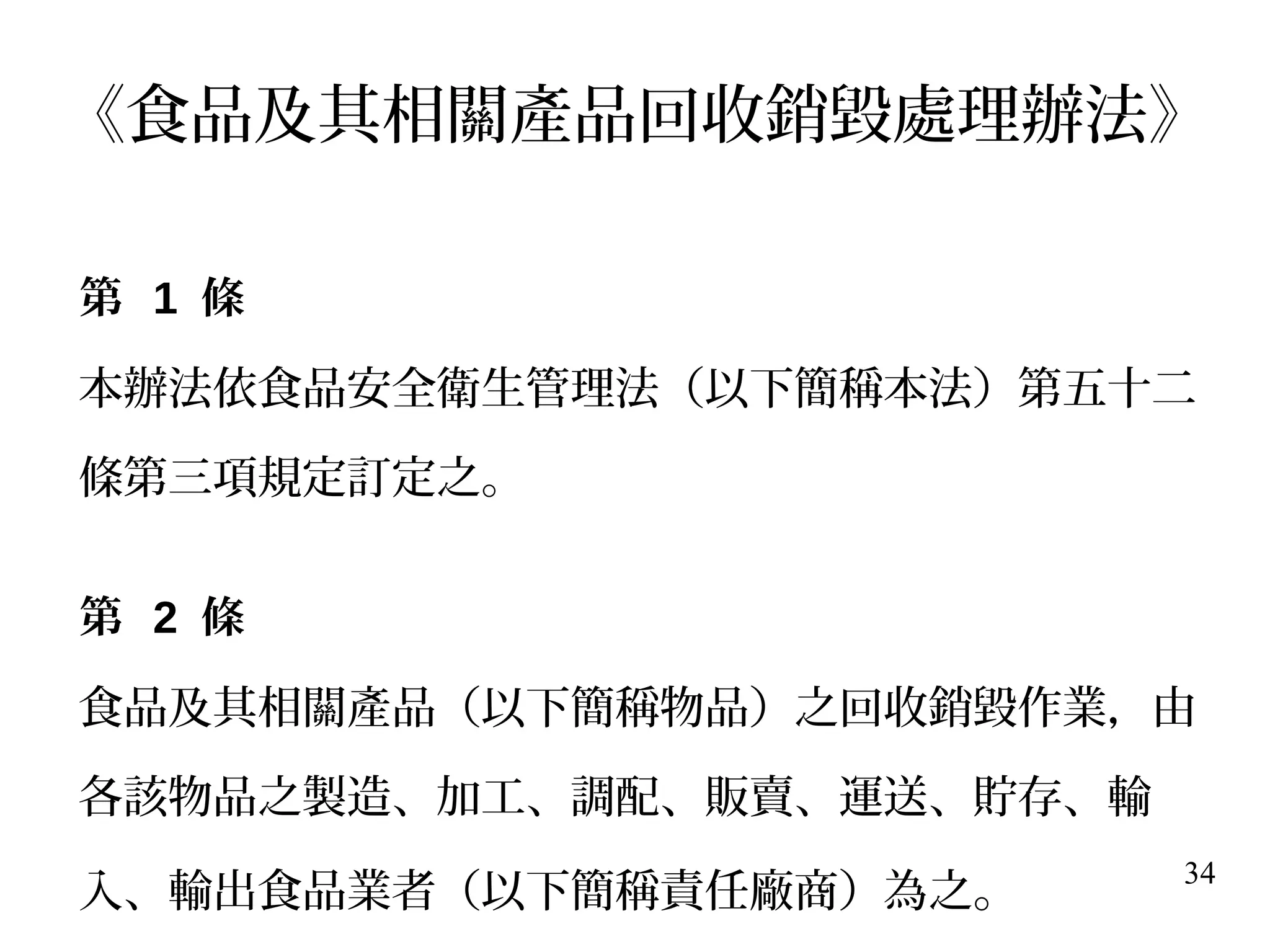 34
《食品及其相關產品回收銷毀處理辦法》
第 1 條
本辦法依食品安全衛生管理法（以下簡稱本法）第五十二
條第三項規定訂定之。
第 2 條
食品及其相關產品（以下簡稱物品）之回收銷毀作業，由
各該物品之製造、加工、調配、販賣、運送、貯存、輸
入、輸出食品業者（以下簡稱責任廠商）為之。
 