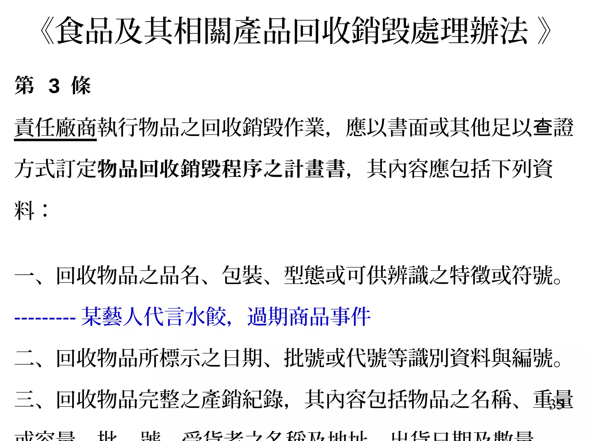 35
《食品及其相關產品回收銷毀處理辦法 》
第 3 條
責任廠商執行物品之回收銷毀作業，應以書面或其他足以 證查
方式訂定物品回收銷毀程序之計畫書，其內容應包括下列資
料：
一、回收物品之品名、包裝、型態或可供辨識之特徵或符號。
--------- 某藝人代言水餃，過期商品事件
二、回收物品所標示之日期、批號或代號等識別資料與編號。
三、回收物品完整之產銷紀錄，其內容包括物品之名稱、重量
 