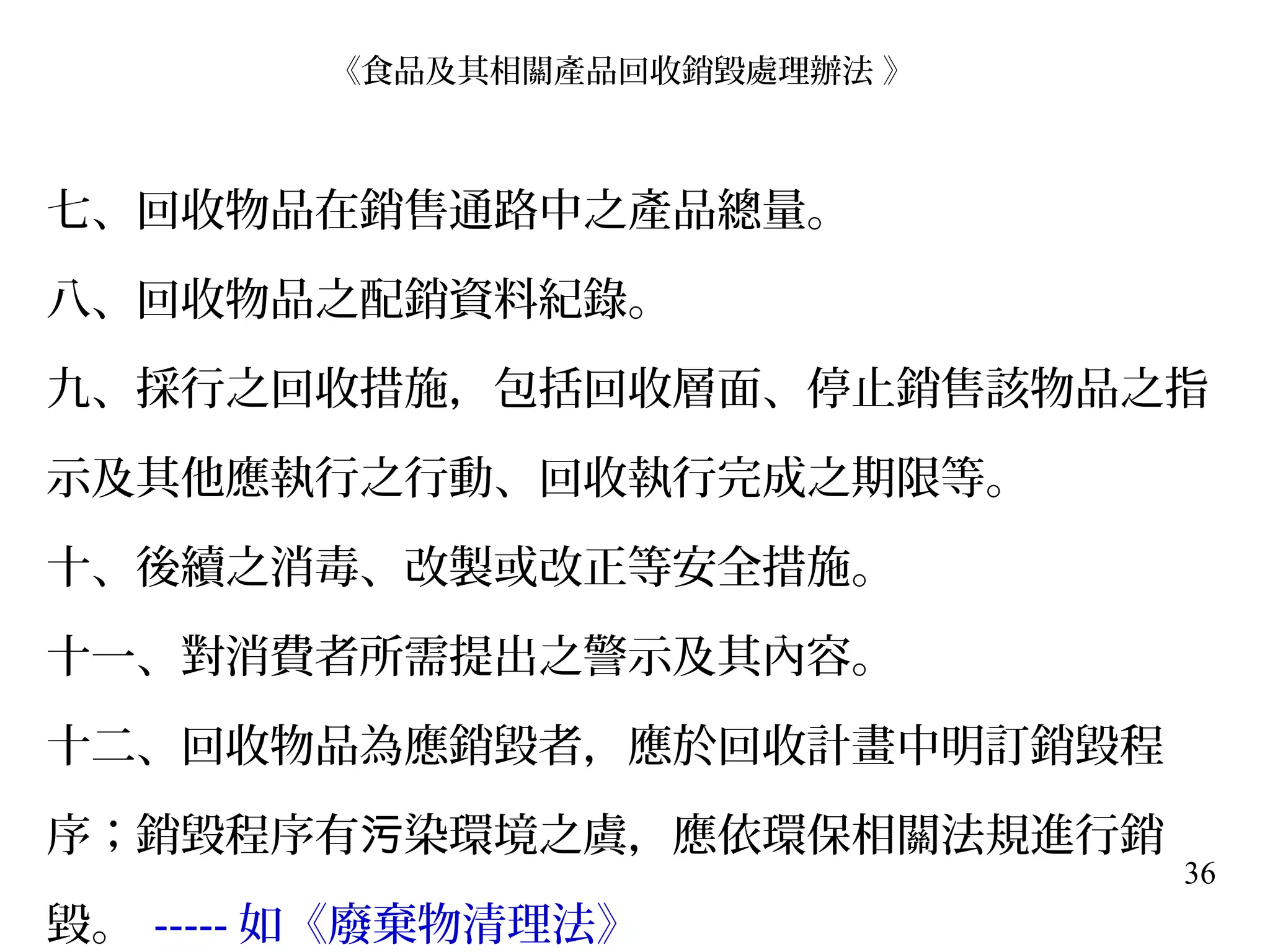 36
七、回收物品在銷售通路中之產品總量。
八、回收物品之配銷資料紀錄。
九、採行之回收措施，包括回收層面、停止銷售該物品之指
示及其他應執行之行動、回收執行完成之期限等。
十、後續之消毒、改製或改正等安全措施。
十一、對消費者所需提出之警示及其內容。
十二、回收物品為應銷毀者，應於回收計畫中明訂銷毀程
序；銷毀程序有 染環境之虞，應依環保相關法規進行銷污
毀。 ----- 如《廢棄物清理法》
《食品及其相關產品回收銷毀處理辦法 》
 