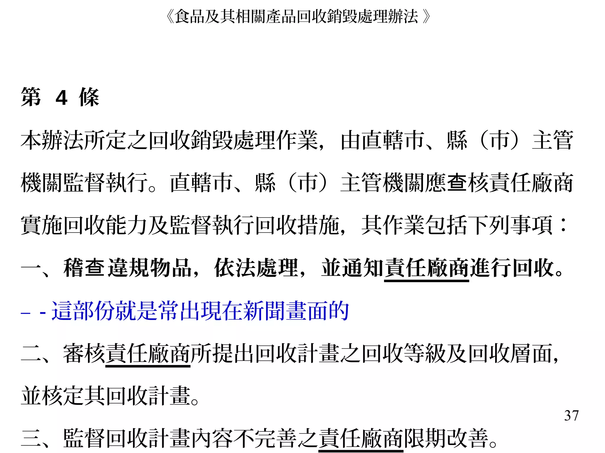37
第 4 條
本辦法所定之回收銷毀處理作業，由直轄市、縣（市）主管
機關監督執行。直轄市、縣（市）主管機關應 核責任廠商查
實施回收能力及監督執行回收措施，其作業包括下列事項：
一、稽 違規物品，依法處理，並通知查 責任廠商進行回收。
– - 這部份就是常出現在新聞畫面的
二、審核責任廠商所提出回收計畫之回收等級及回收層面，
並核定其回收計畫。
三、監督回收計畫內容不完善之責任廠商限期改善。
《食品及其相關產品回收銷毀處理辦法 》
 
