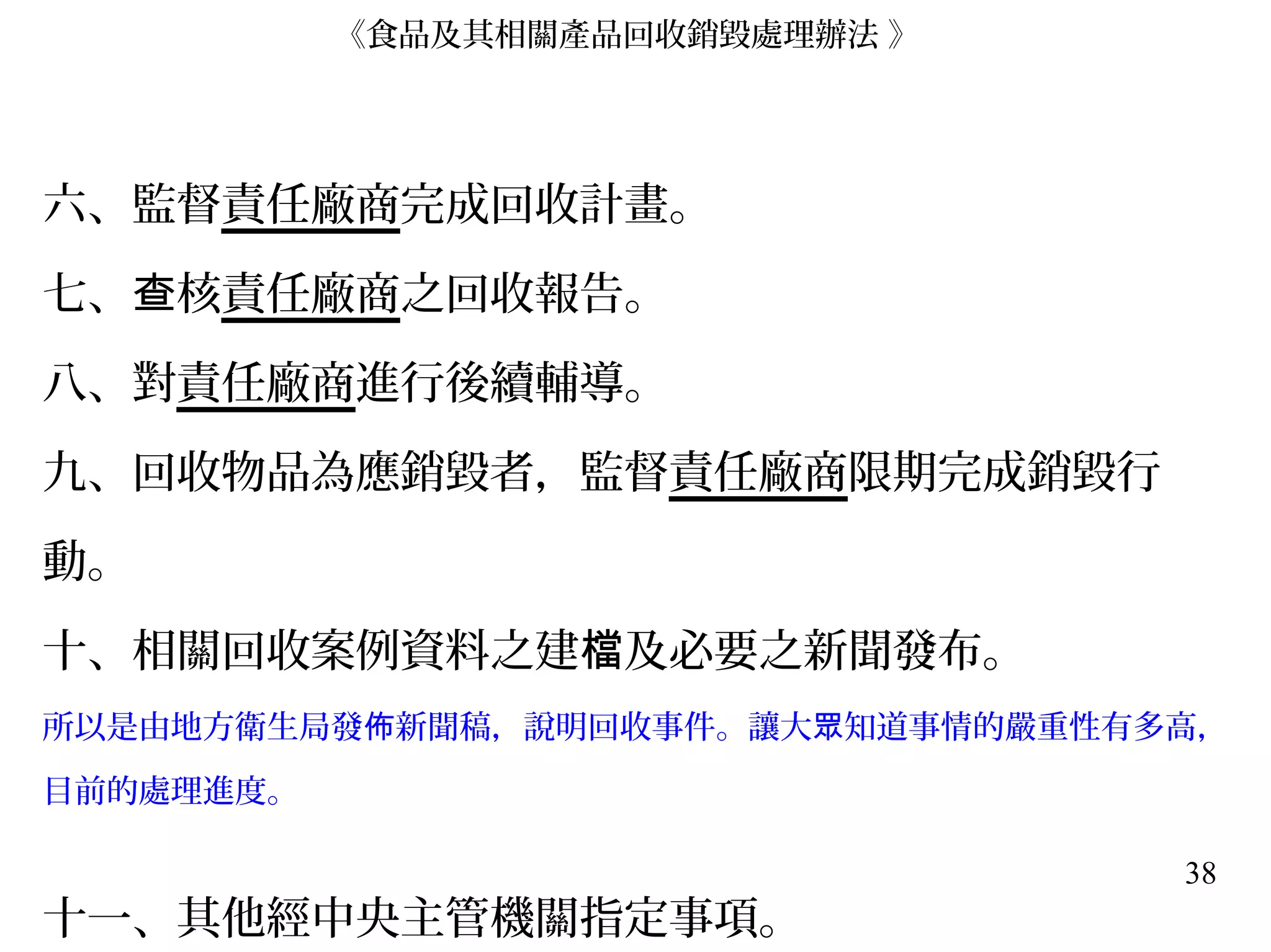 38
六、監督責任廠商完成回收計畫。
七、 核查 責任廠商之回收報告。
八、對責任廠商進行後續輔導。
九、回收物品為應銷毀者，監督責任廠商限期完成銷毀行
動。
十、相關回收案例資料之建 及必要之新聞發布。檔
所以是由地方衛生局發 新聞稿，說明回收事件。讓大 知道事情的嚴重性有多高，佈 眾
目前的處理進度。
十一、其他經中央主管機關指定事項。
《食品及其相關產品回收銷毀處理辦法 》
 