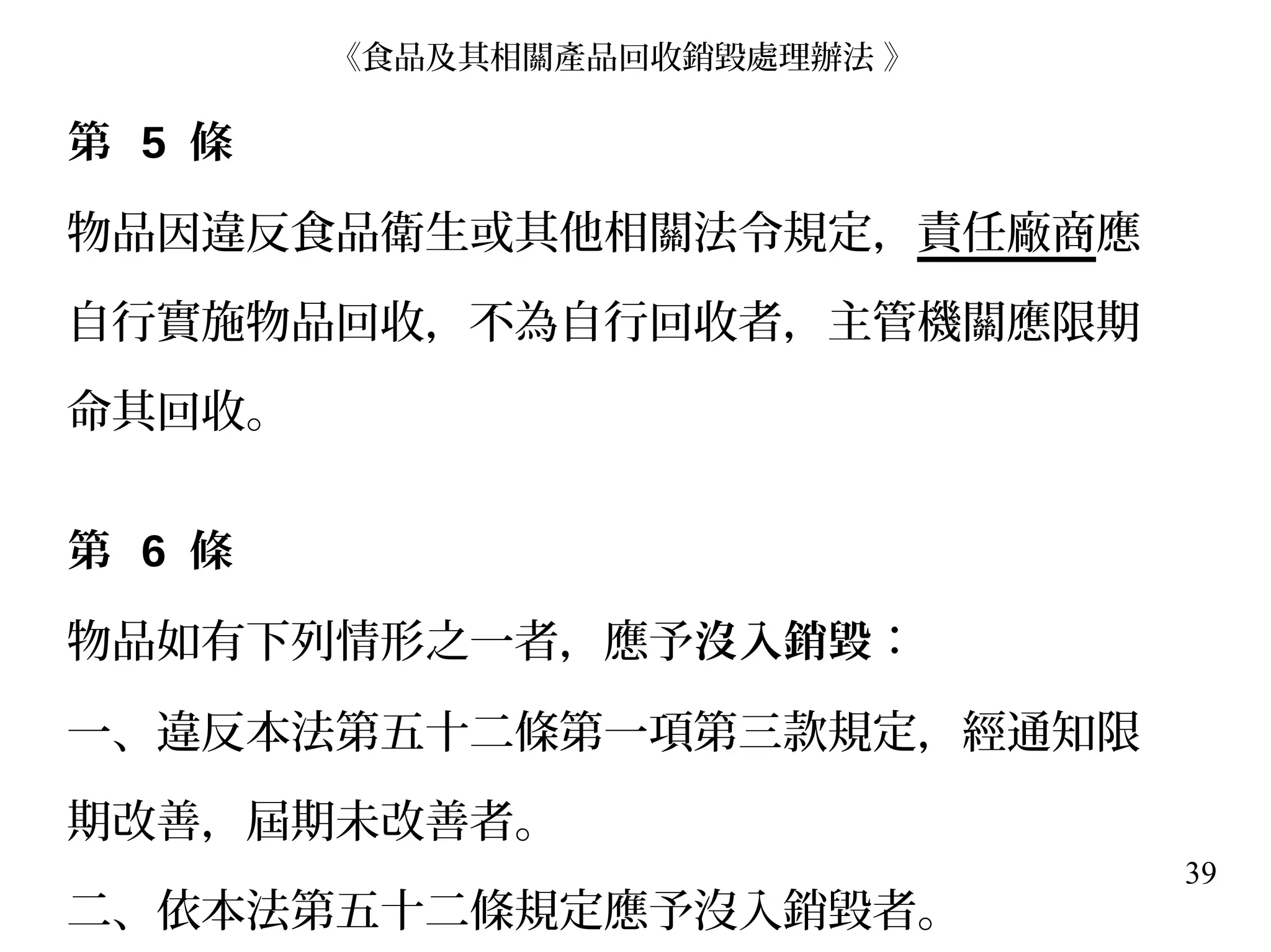39
第 5 條
物品因違反食品衛生或其他相關法令規定，責任廠商應
自行實施物品回收，不為自行回收者，主管機關應限期
命其回收。
第 6 條
物品如有下列情形之一者，應予沒入銷毀：
一、違反本法第五十二條第一項第三款規定，經通知限
期改善，屆期未改善者。
二、依本法第五十二條規定應予沒入銷毀者。
《食品及其相關產品回收銷毀處理辦法 》
 
