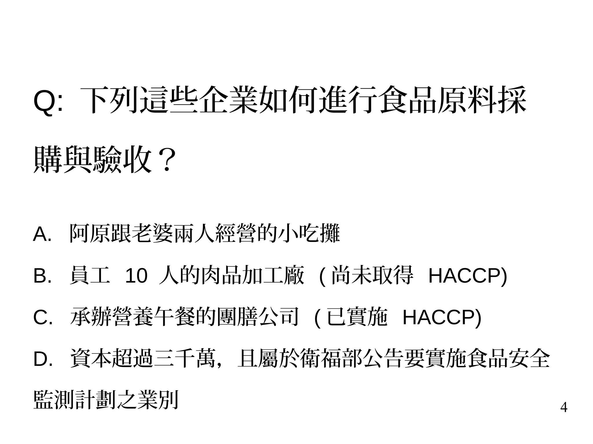 4
Q: 下列這些企業如何進行食品原料採
購與驗收？
A. 阿原跟老婆兩人經營的小吃攤
B. 員工 10 人的肉品加工廠 ( 尚未取得 HACCP)
C. 承辦營養午餐的團膳公司 ( 已實施 HACCP)
D. 資本超過三千萬，且屬於衛福部公告要實施食品安全
監測計劃之業別
 