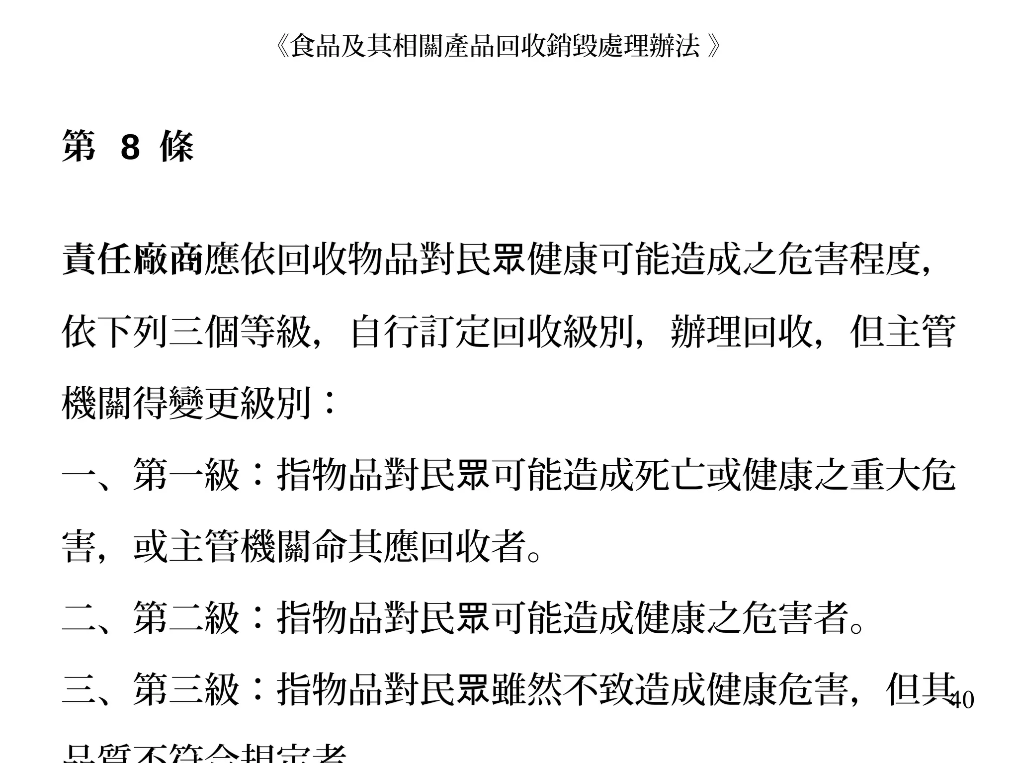 40
第 8 條
責任廠商應依回收物品對民 健康可能造成之危害程度，眾
依下列三個等級，自行訂定回收級別，辦理回收，但主管
機關得變更級別：
一、第一級：指物品對民 可能造成死亡或健康之重大危眾
害，或主管機關命其應回收者。
二、第二級：指物品對民 可能造成健康之危害者。眾
三、第三級：指物品對民 雖然不致造成健康危害，但其眾
《食品及其相關產品回收銷毀處理辦法 》
 