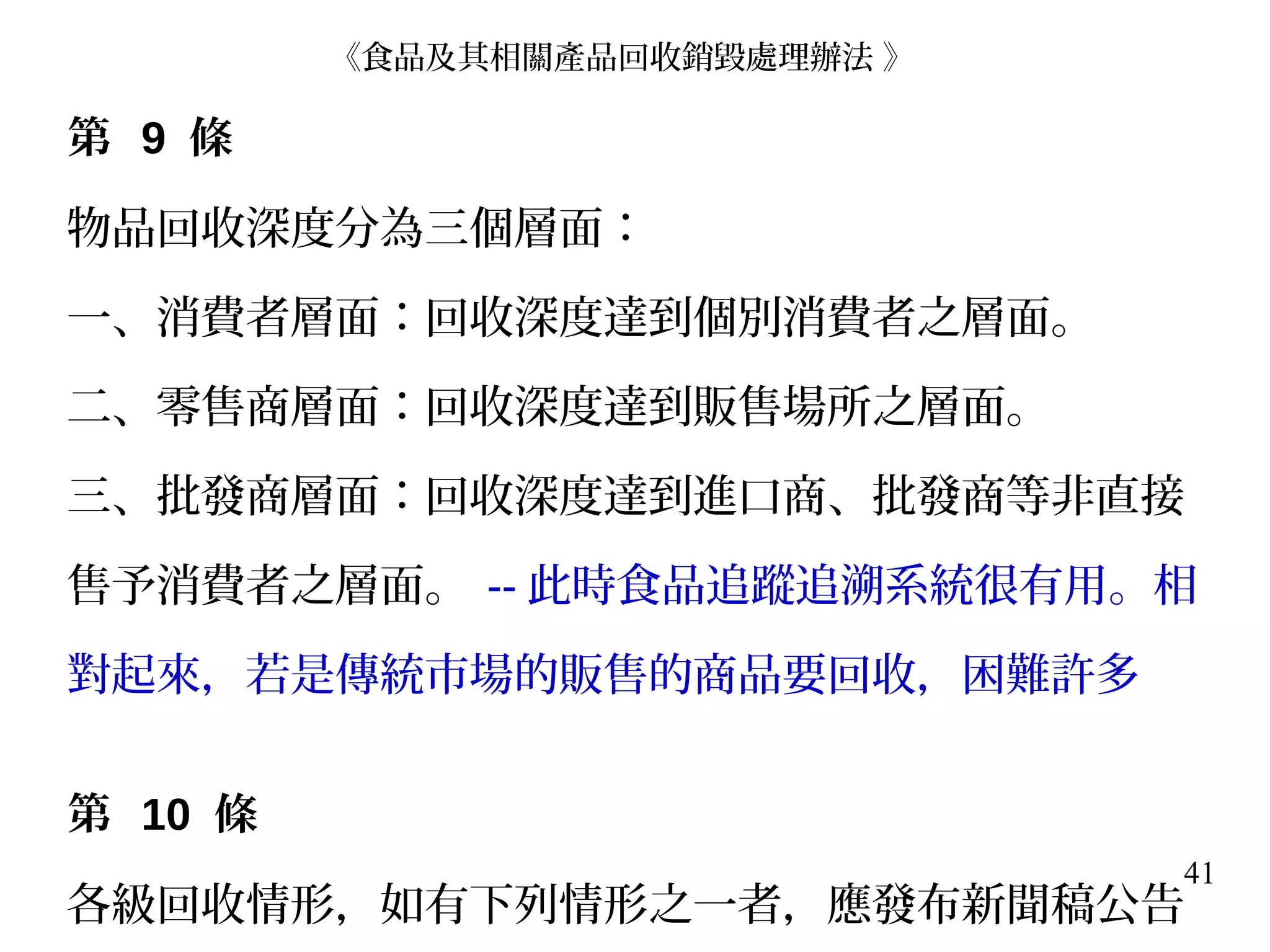 41
第 9 條
物品回收深度分為三個層面：
一、消費者層面：回收深度達到個別消費者之層面。
二、零售商層面：回收深度達到販售場所之層面。
三、批發商層面：回收深度達到進口商、批發商等非直接
售予消費者之層面。 -- 此時食品追蹤追溯系統很有用。相
對起來，若是傳統市場的販售的商品要回收，困難許多
第 10 條
各級回收情形，如有下列情形之一者，應發布新聞稿公告
《食品及其相關產品回收銷毀處理辦法 》
 