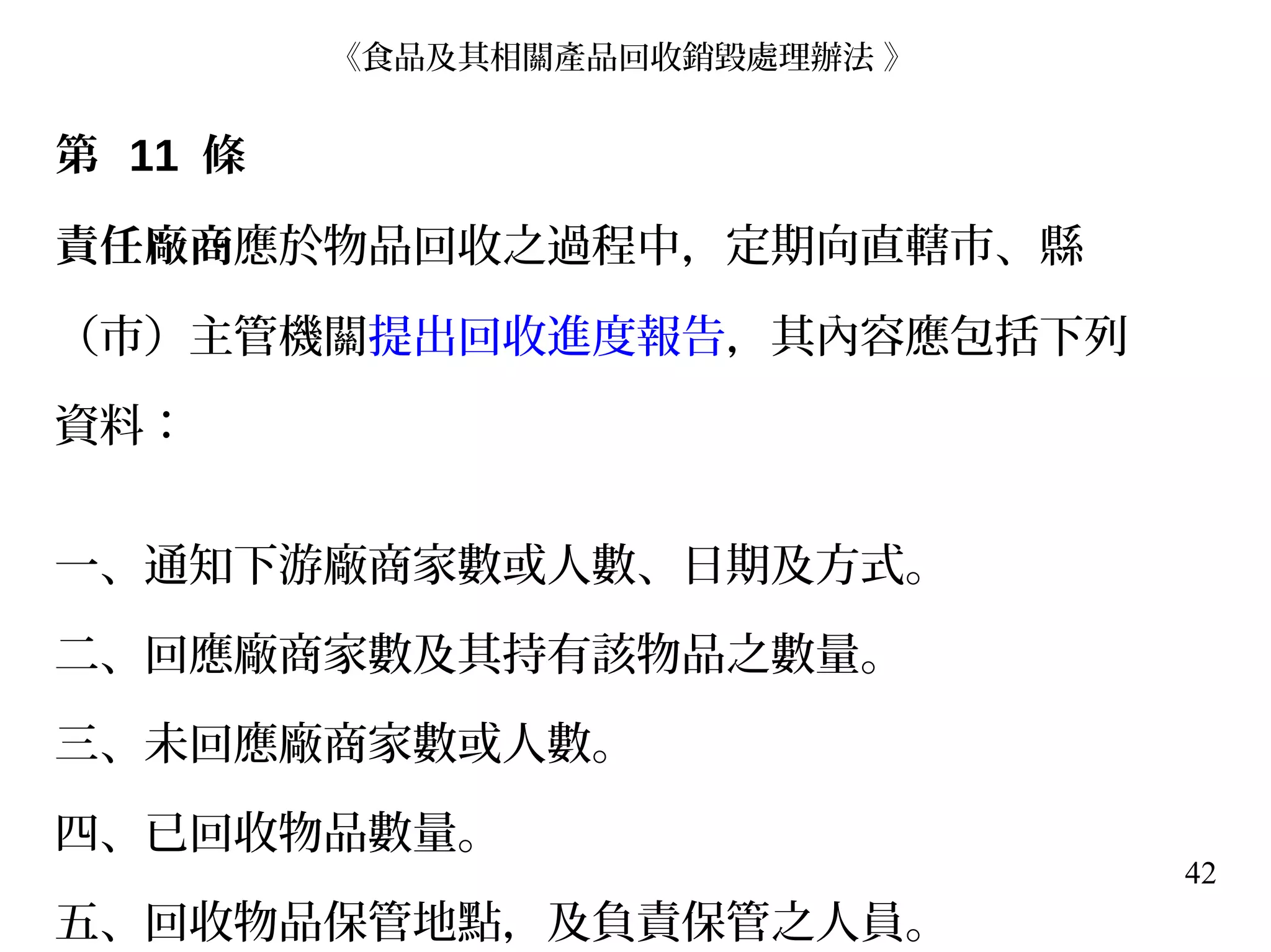 42
第 11 條
責任廠商應於物品回收之過程中，定期向直轄市、縣
（市）主管機關提出回收進度報告，其內容應包括下列
資料：
一、通知下游廠商家數或人數、日期及方式。
二、回應廠商家數及其持有該物品之數量。
三、未回應廠商家數或人數。
四、已回收物品數量。
五、回收物品保管地點，及負責保管之人員。
《食品及其相關產品回收銷毀處理辦法 》
 