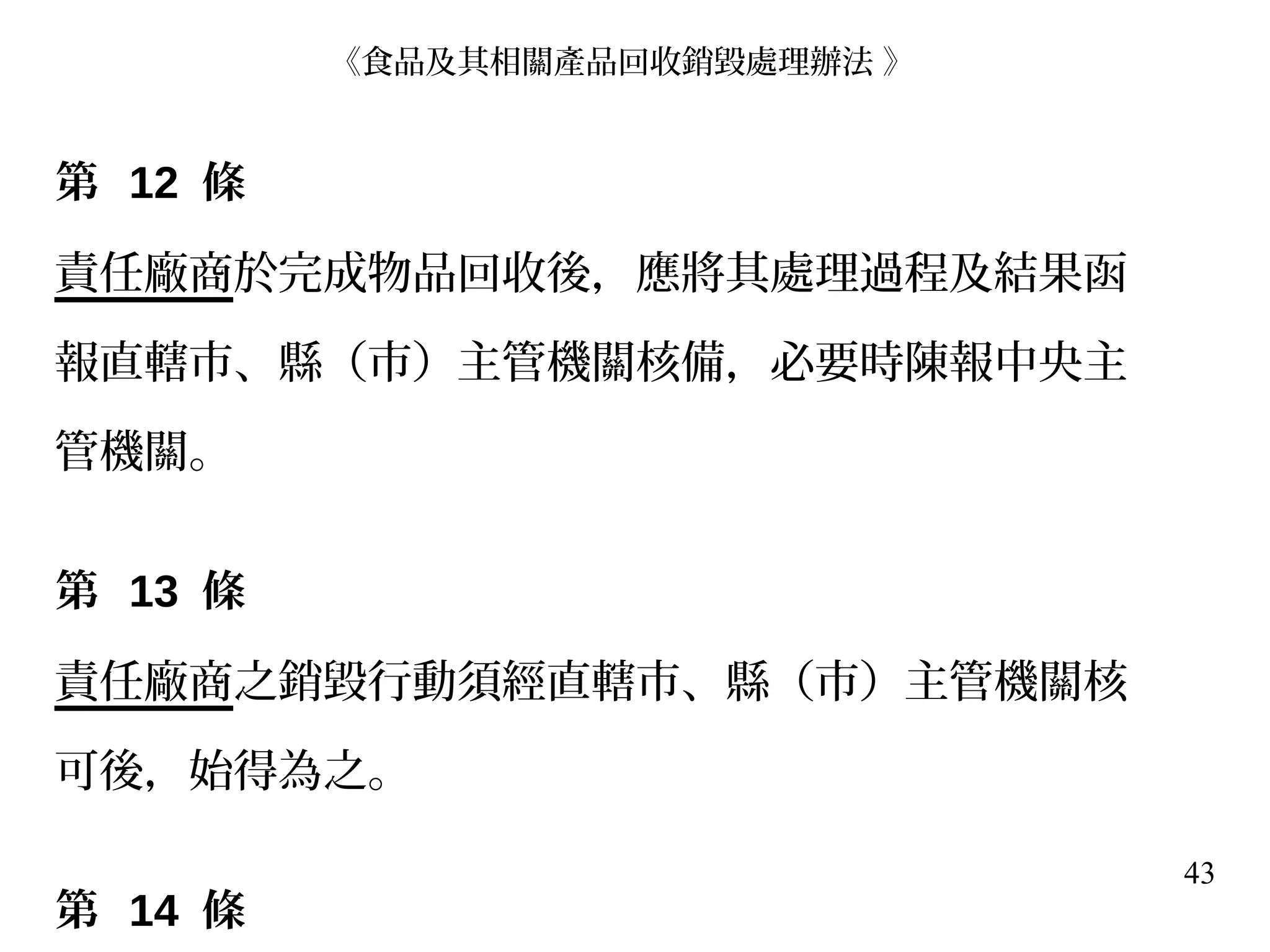 43
第 12 條
責任廠商於完成物品回收後，應將其處理過程及結果函
報直轄市、縣（市）主管機關核備，必要時陳報中央主
管機關。
第 13 條
責任廠商之銷毀行動須經直轄市、縣（市）主管機關核
可後，始得為之。
第 14 條
《食品及其相關產品回收銷毀處理辦法 》
 