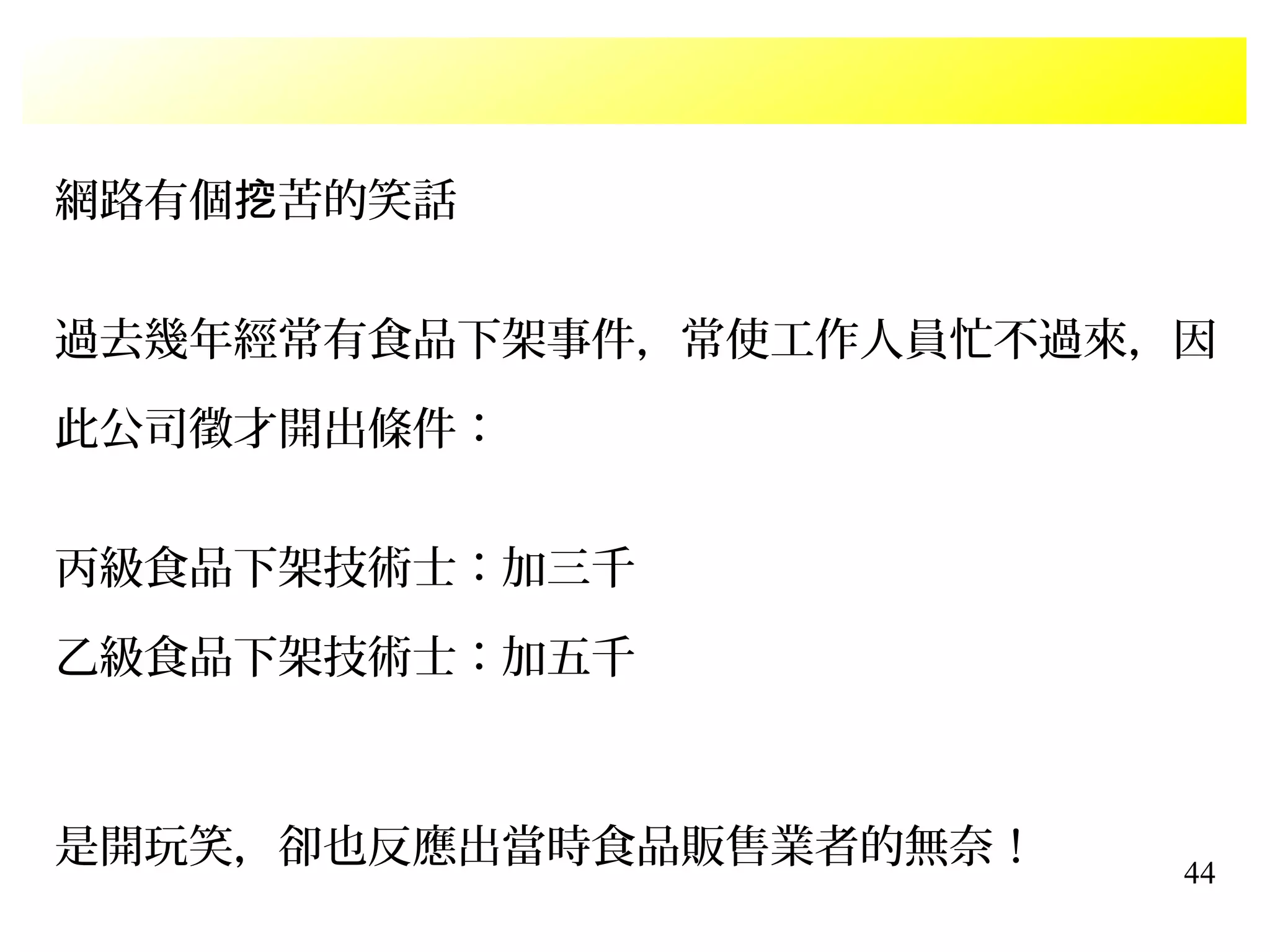 44
網路有個 苦的笑話挖
過去幾年經常有食品下架事件，常使工作人員忙不過來，因
此公司徵才開出條件：
丙級食品下架技術士：加三千
乙級食品下架技術士：加五千
是開玩笑，卻也反應出當時食品販售業者的無奈！
 