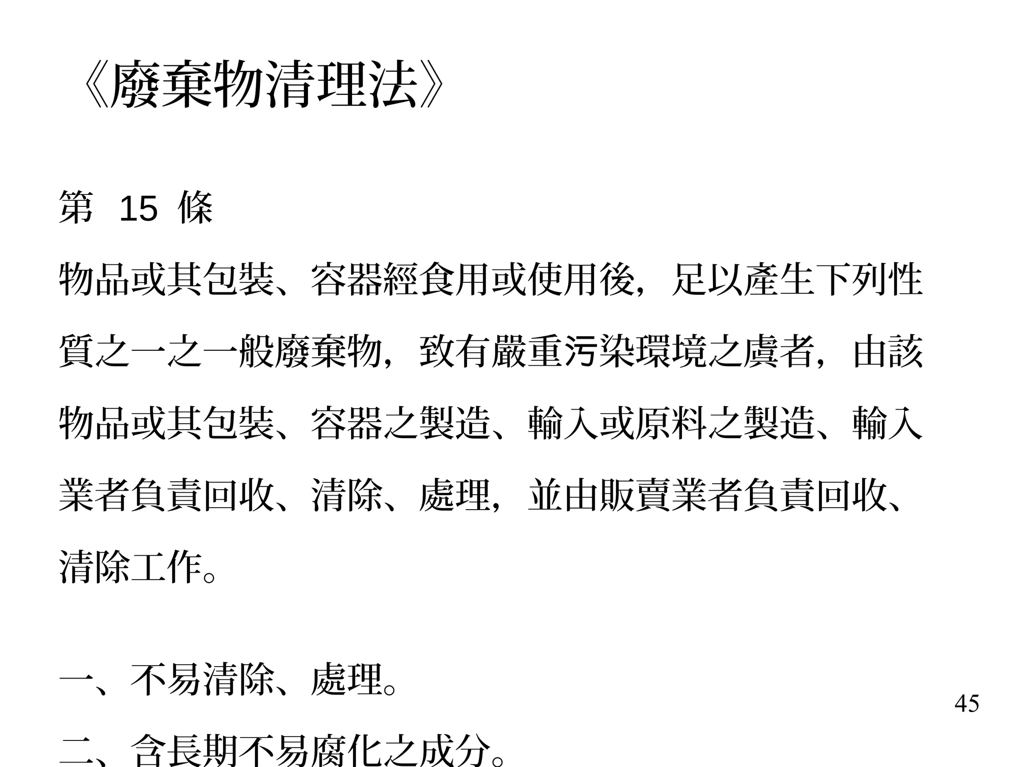 45
《廢棄物清理法》
第 15 條
物品或其包裝、容器經食用或使用後，足以產生下列性
質之一之一般廢棄物，致有嚴重 染環境之虞者，由該污
物品或其包裝、容器之製造、輸入或原料之製造、輸入
業者負責回收、清除、處理，並由販賣業者負責回收、
清除工作。
一、不易清除、處理。
二、含長期不易腐化之成分。
 