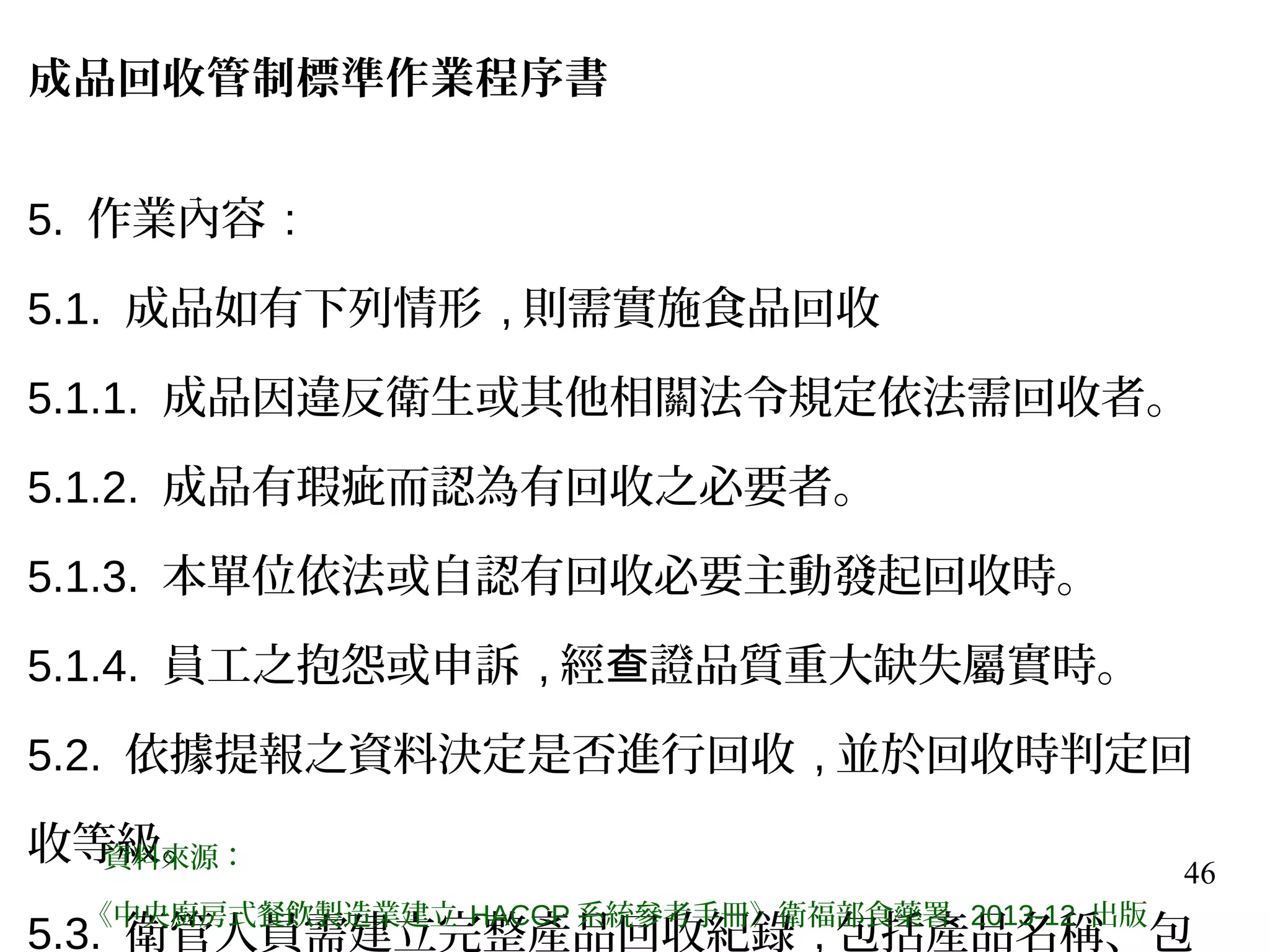 46
成品回收管制標準作業程序書
5. 作業內容 :
5.1. 成品如有下列情形 , 則需實施食品回收
5.1.1. 成品因違反衛生或其他相關法令規定依法需回收者。
5.1.2. 成品有瑕疵而認為有回收之必要者。
5.1.3. 本單位依法或自認有回收必要主動發起回收時。
5.1.4. 員工之抱怨或申訴 , 經 證品質重大缺失屬實時。查
5.2. 依據提報之資料決定是否進行回收 , 並於回收時判定回
收等級。
5.3. 衛管人員需建立完整產品回收紀錄 , 包括產品名稱、包
資料來源：
《中央廚房式餐飲製造業建立 HACCP 系統參考手冊》衛福部食藥署 2013-12 出版
 