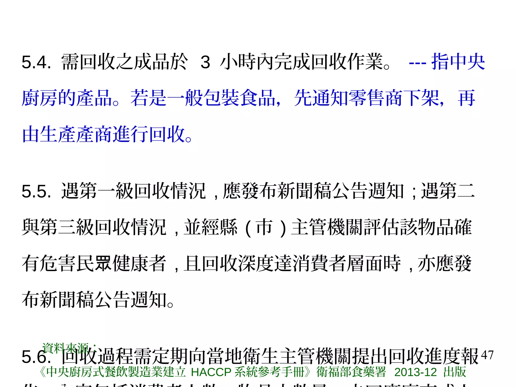 47
5.4. 需回收之成品於 3 小時內完成回收作業。 --- 指中央
廚房的產品。若是一般包裝食品，先通知零售商下架，再
由生產產商進行回收。
5.5. 遇第一級回收情況 , 應發布新聞稿公告週知 ; 遇第二
與第三級回收情況 , 並經縣 ( 市 ) 主管機關評估該物品確
有危害民 健康者眾 , 且回收深度達消費者層面時 , 亦應發
布新聞稿公告週知。
5.6. 回收過程需定期向當地衛生主管機關提出回收進度報
資料來源：
《中央廚房式餐飲製造業建立 HACCP 系統參考手冊》衛福部食藥署 2013-12 出版
 