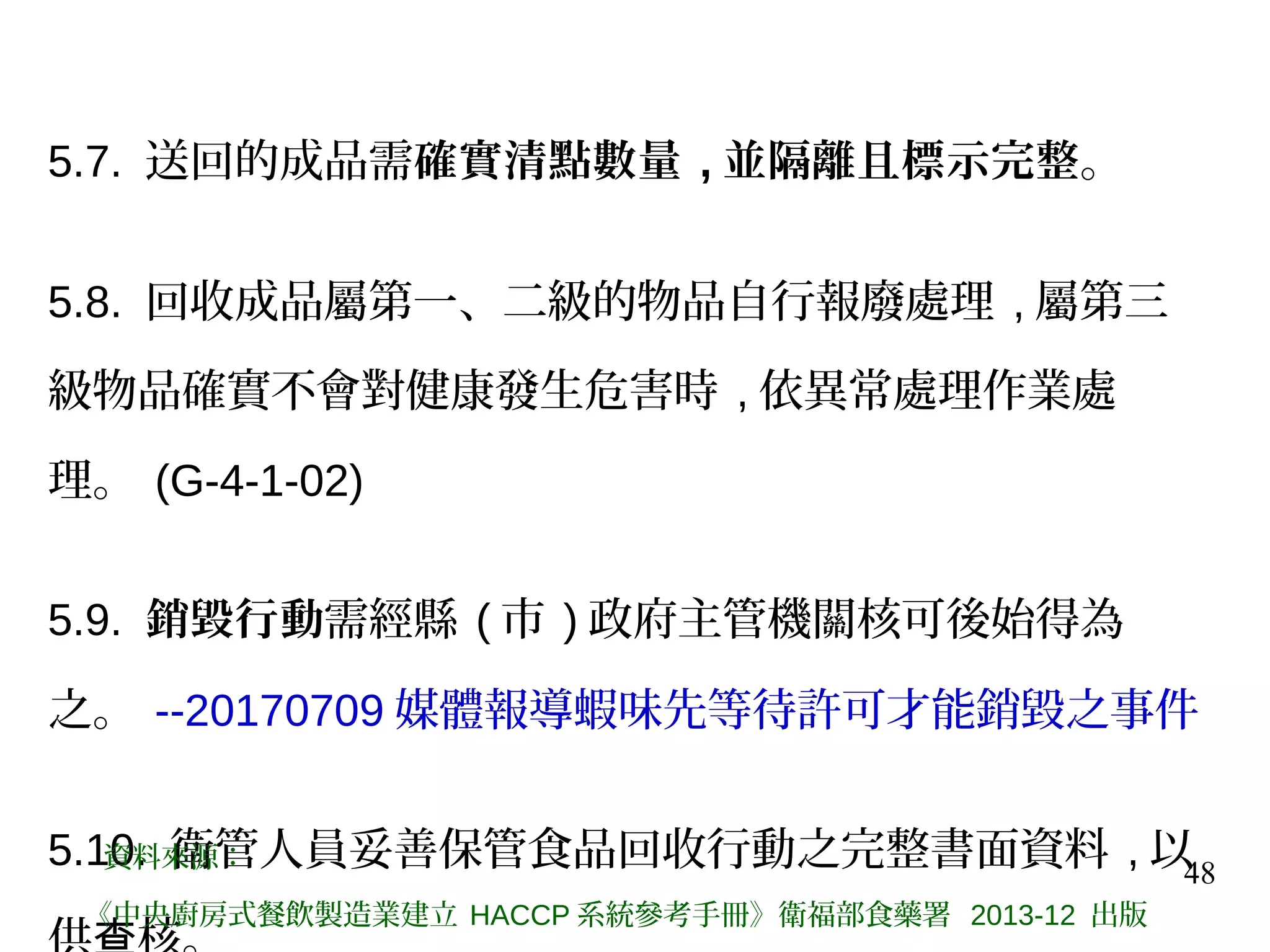 48
5.7. 送回的成品需確實清點數量 , 並隔離且標示完整。
5.8. 回收成品屬第一、二級的物品自行報廢處理 , 屬第三
級物品確實不會對健康發生危害時 , 依異常處理作業處
理。 (G-4-1-02)
5.9. 銷毀行動需經縣 ( 市 ) 政府主管機關核可後始得為
之。 --20170709 媒體報導蝦味先等待許可才能銷毀之事件
5.10. 衛管人員妥善保管食品回收行動之完整書面資料 , 以資料來源：
《中央廚房式餐飲製造業建立 HACCP 系統參考手冊》衛福部食藥署 2013-12 出版
 