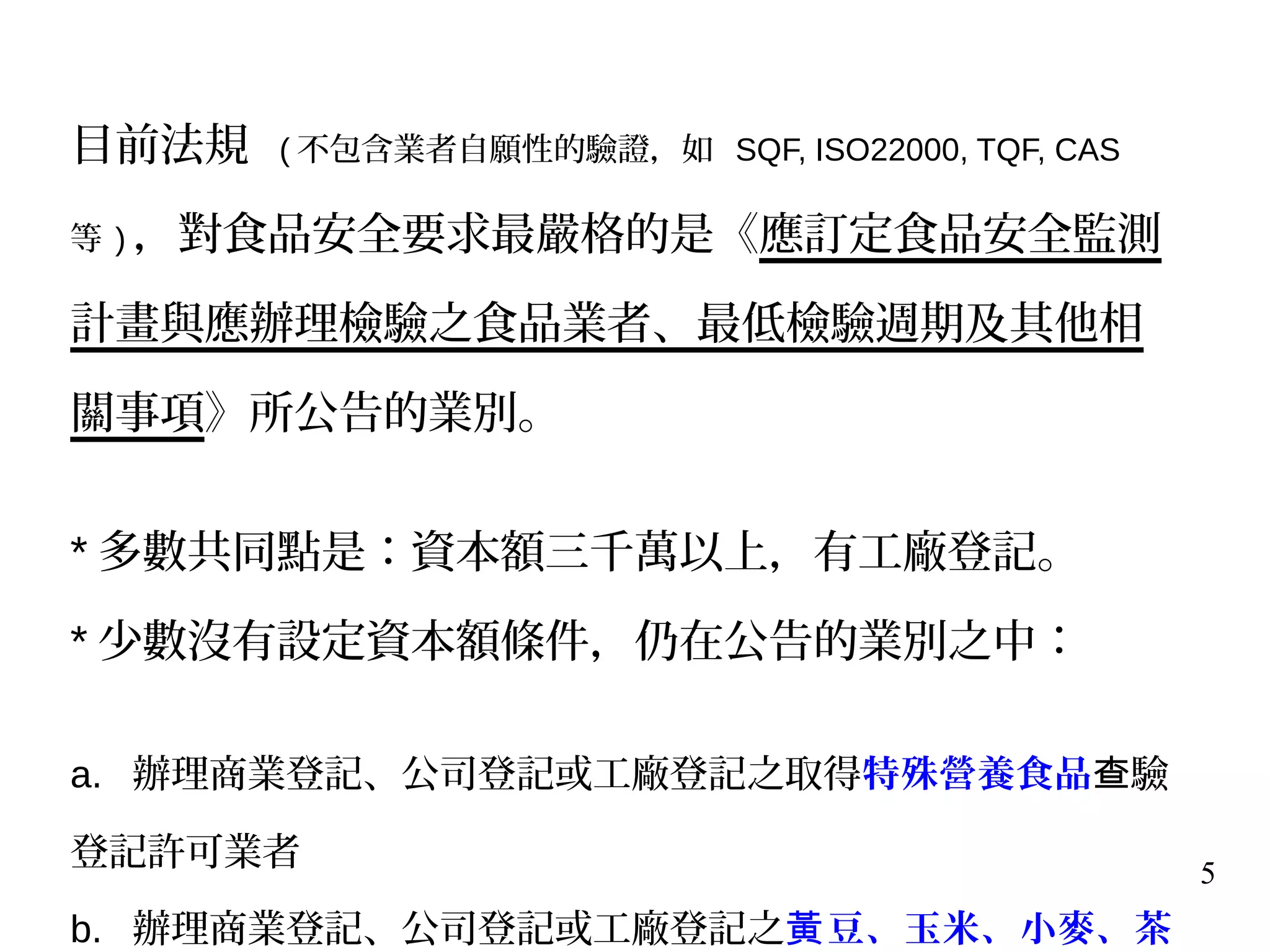 5
目前法規 ( 不包含業者自願性的驗證，如 SQF, ISO22000, TQF, CAS
等 ) ，對食品安全要求最嚴格的是《應訂定食品安全監測
計畫與應辦理檢驗之食品業者、最低檢驗週期及其他相
關事項》所公告的業別。
* 多數共同點是：資本額三千萬以上，有工廠登記。
* 少數沒有設定資本額條件，仍在公告的業別之中：
a. 辦理商業登記、公司登記或工廠登記之取得特殊營養食品 驗查
登記許可業者
b. 辦理商業登記、公司登記或工廠登記之 豆、玉米、小麥、茶黃
 