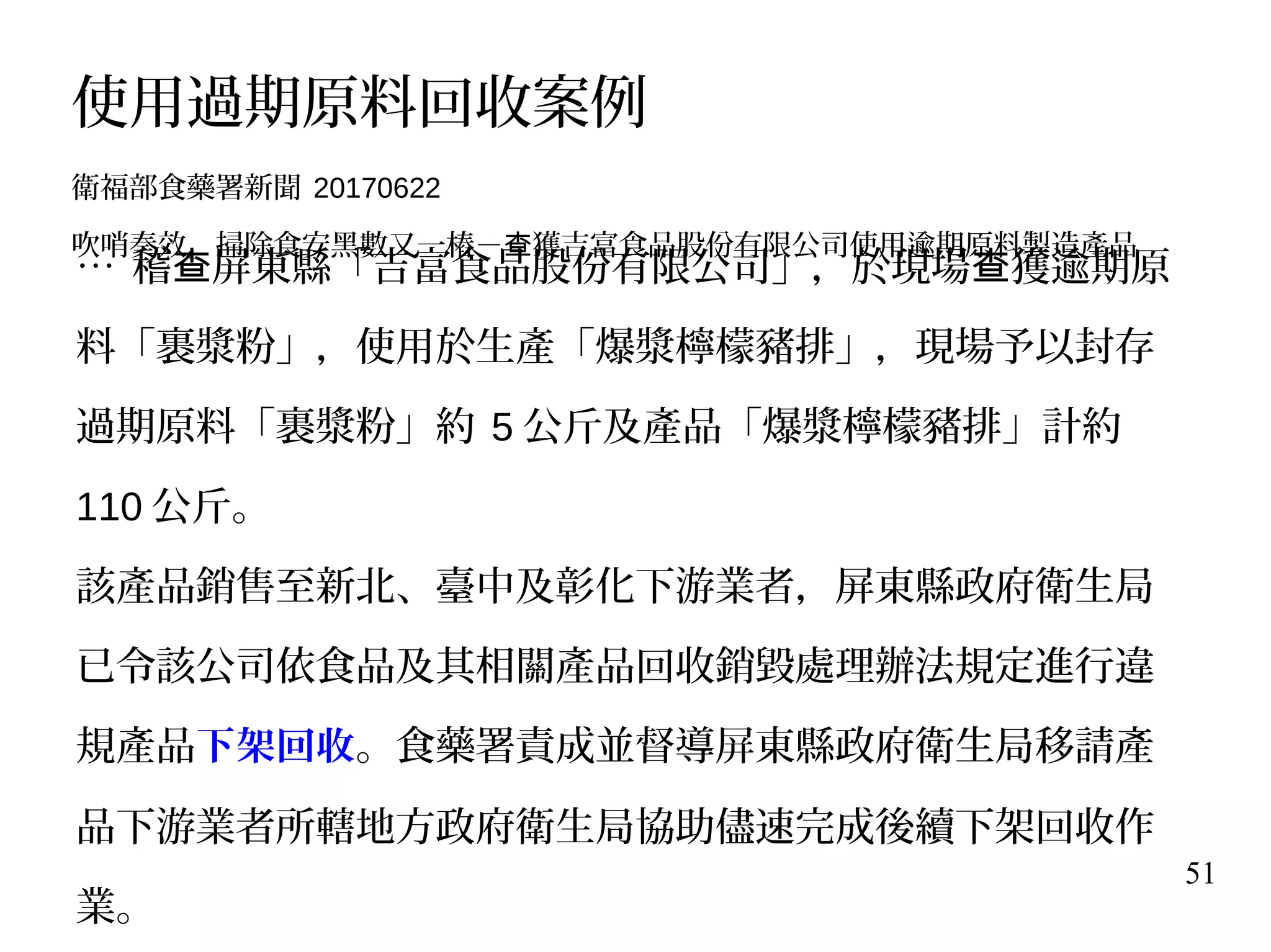 51
… 稽 屏東縣「吉富食品股份有限公司」，於現場 獲逾期原查 查
料「裹漿粉」，使用於生產「爆漿檸檬豬排」，現場予以封存
過期原料「裹漿粉」約 5 公斤及產品「爆漿檸檬豬排」計約
110 公斤。
該產品銷售至新北、臺中及彰化下游業者，屏東縣政府衛生局
已令該公司依食品及其相關產品回收銷毀處理辦法規定進行違
規產品下架回收。食藥署責成並督導屏東縣政府衛生局移請產
品下游業者所轄地方政府衛生局協助儘速完成後續下架回收作
業。
使用過期原料回收案例
衛福部食藥署新聞 20170622
吹哨奏效，掃除食安黑數又一樁－ 獲吉富食品股份有限公司使用逾期原料製造產品查
 