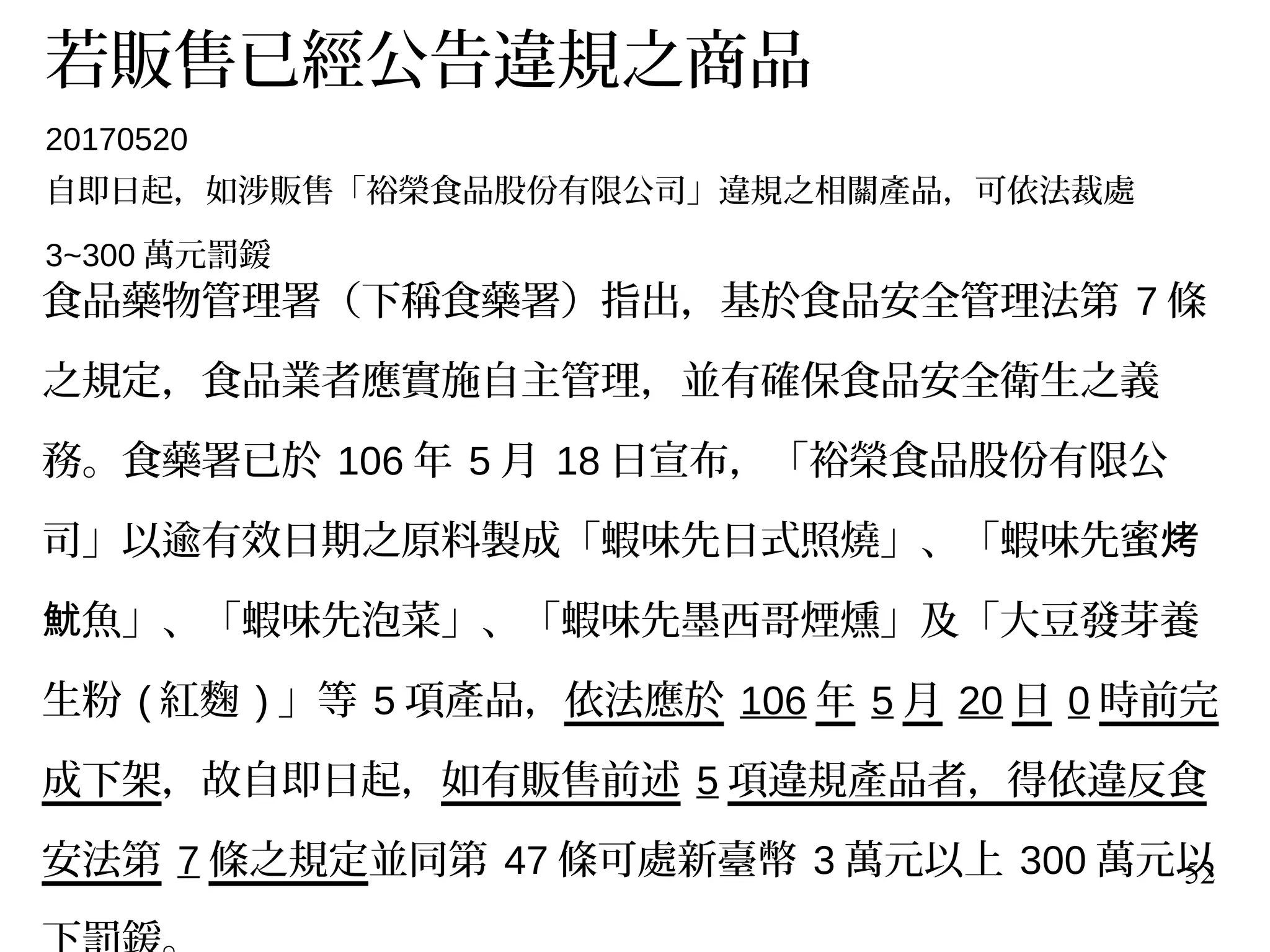 52
若販售已經公告違規之商品
20170520
自即日起，如涉販售「裕榮食品股份有限公司」違規之相關產品，可依法裁處
3~300 萬元罰鍰
食品藥物管理署（下稱食藥署）指出，基於食品安全管理法第 7 條
之規定，食品業者應實施自主管理，並有確保食品安全衛生之義
務。食藥署已於 106 年 5 月 18 日宣布，「裕榮食品股份有限公
司」以逾有效日期之原料製成「蝦味先日式照燒」、「蝦味先蜜烤
魚」、「蝦味先泡菜」、「蝦味先墨西哥煙燻」及「大豆發芽養魷
生粉 ( 紅麴 ) 」等 5 項產品，依法應於 106 年 5 月 20 日 0 時前完
成下架，故自即日起，如有販售前述 5 項違規產品者，得依違反食
安法第 7 條之規定並同第 47 條可處新臺幣 3 萬元以上 300 萬元以
 