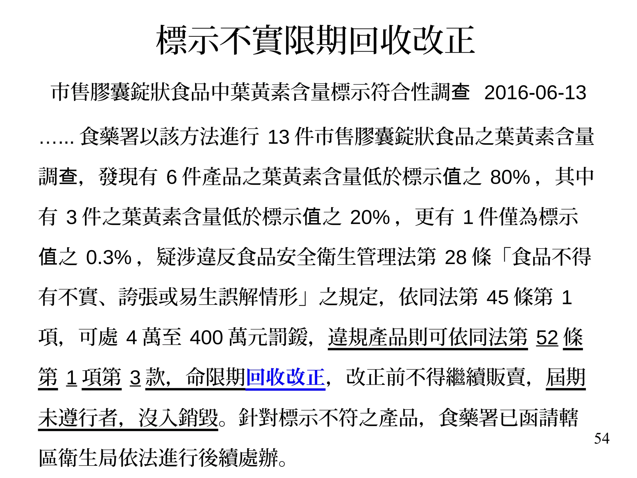 54
標示不實限期回收改正
市售膠囊錠狀食品中葉黃素含量標示符合性調查 2016-06-13
…... 食藥署以該方法進行 13 件市售膠囊錠狀食品之葉黃素含量
調 ，發現有查 6 件產品之葉黃素含量低於標示 之值 80% ，其中
有 3 件之葉黃素含量低於標示 之值 20% ，更有 1 件僅為標示
之值 0.3% ，疑涉違反食品安全衛生管理法第 28 條「食品不得
有不實、誇張或易生誤解情形」之規定，依同法第 45 條第 1
項，可處 4 萬至 400 萬元罰鍰，違規產品則可依同法第 52 條
第 1 項第 3 款，命限期回收改正，改正前不得繼續販賣，屆期
未遵行者，沒入銷毀。針對標示不符之產品，食藥署已函請轄
區衛生局依法進行後續處辦。
 