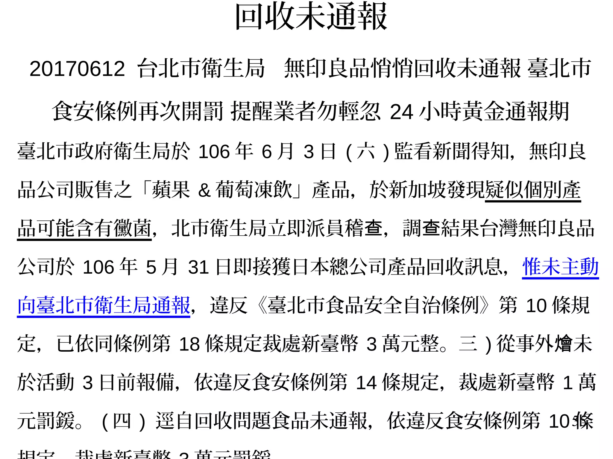 55
回收未通報
20170612 台北市衛生局 無印良品悄悄回收未通報 臺北市
食安條例再次開罰 提醒業者勿輕忽 24 小時黃金通報期
臺北市政府衛生局於 106 年 6 月 3 日 ( 六 ) 監看新聞得知，無印良
品公司販售之「蘋果 & 葡萄凍飲」產品，於新加坡發現疑似個別產
品可能含有黴菌，北市衛生局立即派員稽 ，調 結果台灣無印良品查 查
公司於 106 年 5 月 31 日即接獲日本總公司產品回收訊息，惟未主動
向臺北市衛生局通報，違反《臺北市食品安全自治條例》第 10 條規
定，已依同條例第 18 條規定裁處新臺幣 3 萬元整。三 ) 從事外 未燴
於活動 3 日前報備，依違反食安條例第 14 條規定，裁處新臺幣 1 萬
元罰鍰。 ( 四 ) 逕自回收問題食品未通報，依違反食安條例第 10 條
 