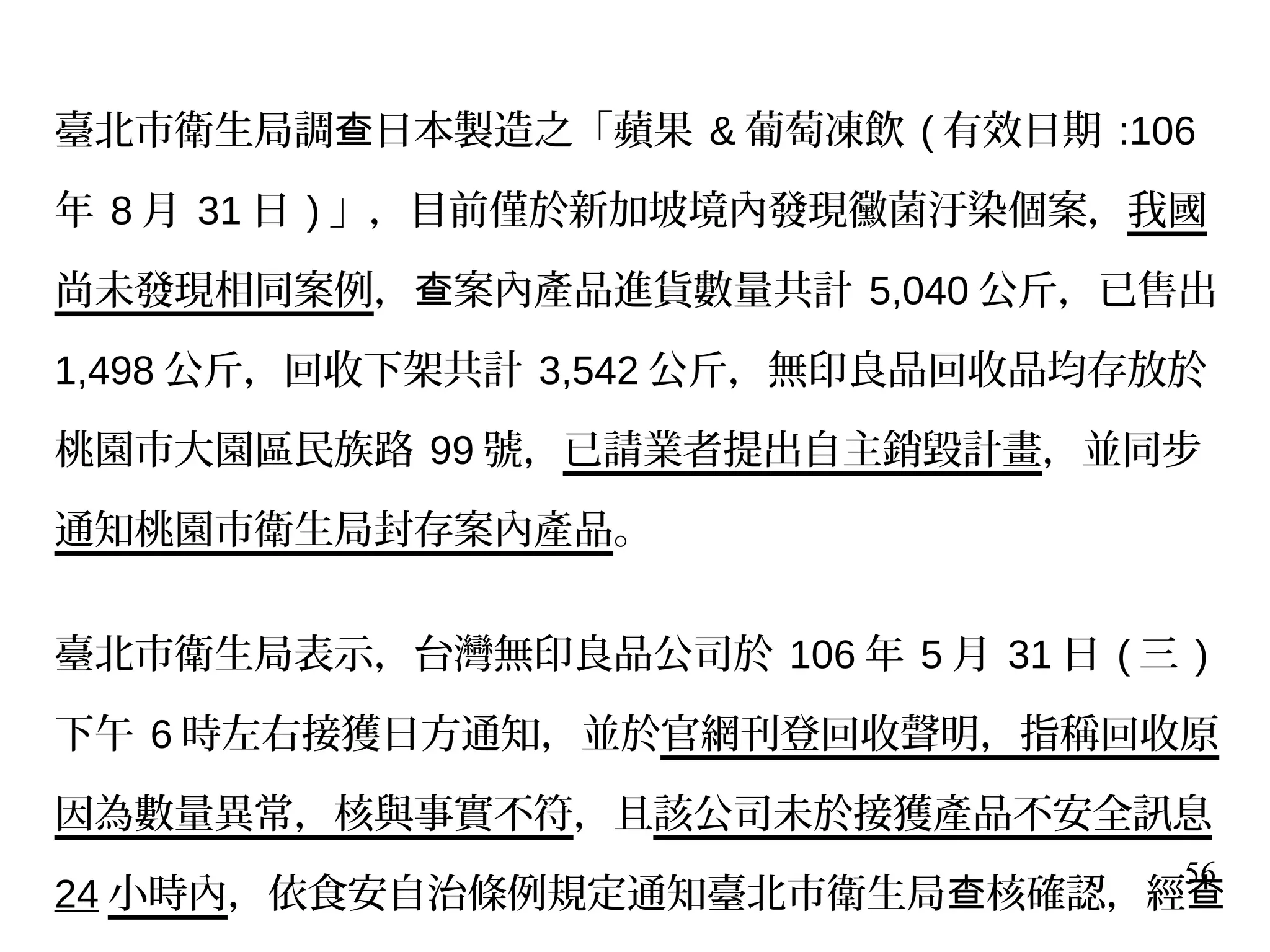56
臺北市衛生局調 日本製造之「蘋果查 & 葡萄凍飲 ( 有效日期 :106
年 8 月 31 日 ) 」，目前僅於新加坡境內發現黴菌汙染個案，我國
尚未發現相同案例， 案內產品進貨數量共計查 5,040 公斤，已售出
1,498 公斤，回收下架共計 3,542 公斤，無印良品回收品均存放於
桃園市大園區民族路 99 號，已請業者提出自主銷毀計畫，並同步
通知桃園市衛生局封存案內產品。
臺北市衛生局表示，台灣無印良品公司於 106 年 5 月 31 日 ( 三 )
下午 6 時左右接獲日方通知，並於官網刊登回收聲明，指稱回收原
因為數量異常，核與事實不符，且該公司未於接獲產品不安全訊息
24 小時內，依食安自治條例規定通知臺北市衛生局 核確認，經查 查
 