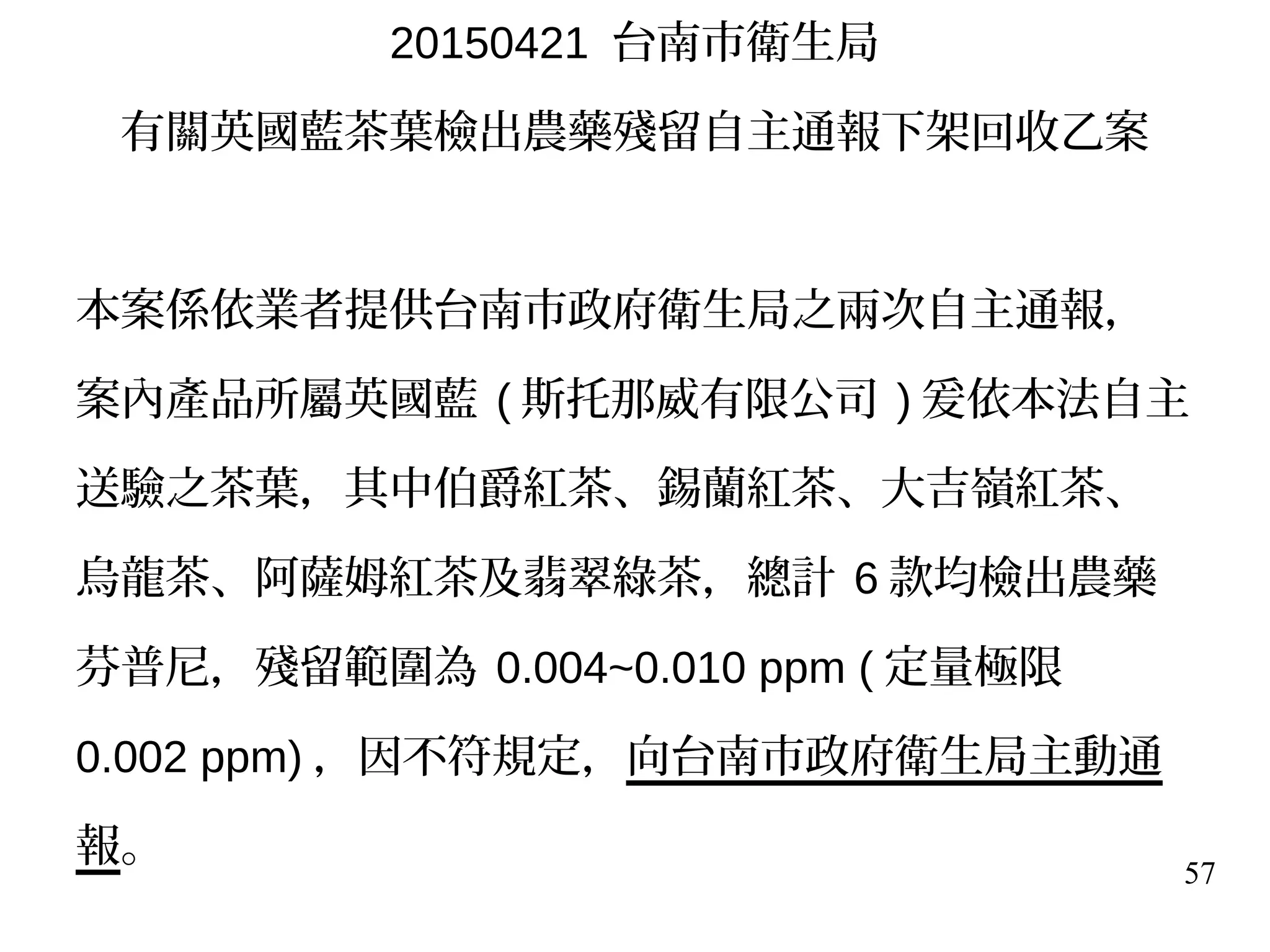 57
20150421 台南市衛生局
有關英國藍茶葉檢出農藥殘留自主通報下架回收乙案
本案係依業者提供台南市政府衛生局之兩次自主通報，
案內產品所屬英國藍 ( 斯托那威有限公司 ) 爰依本法自主
送驗之茶葉，其中伯爵紅茶、錫蘭紅茶、大吉嶺紅茶、
烏龍茶、阿薩姆紅茶及翡翠綠茶，總計 6 款均檢出農藥
芬普尼，殘留範圍為 0.004~0.010 ppm ( 定量極限
0.002 ppm) ，因不符規定，向台南市政府衛生局主動通
報。
 