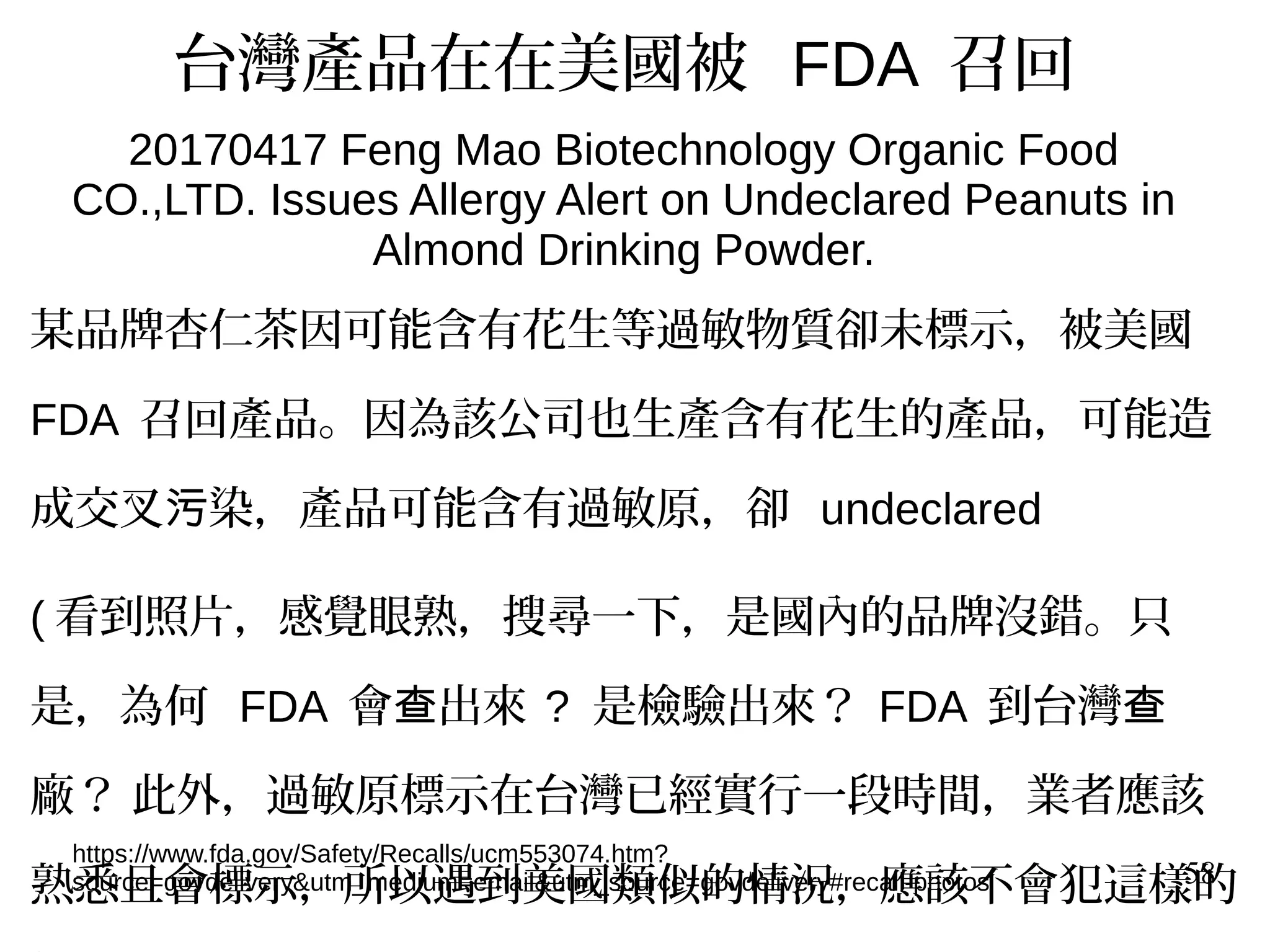 58
台灣產品在在美國被 FDA 召回
20170417 Feng Mao Biotechnology Organic Food
CO.,LTD. Issues Allergy Alert on Undeclared Peanuts in
Almond Drinking Powder.
https://www.fda.gov/Safety/Recalls/ucm553074.htm?
source=govdelivery&utm_medium=email&utm_source=govdelivery#recall-photos
某品牌杏仁茶因可能含有花生等過敏物質卻未標示，被美國
FDA 召回產品。因為該公司也生產含有花生的產品，可能造
成交叉 染，產品可能含有過敏原，卻污 undeclared
( 看到照片，感覺眼熟，搜尋一下，是國內的品牌沒錯。只
是，為何 FDA 會 出來查 ? 是檢驗出來？ FDA 到台灣查
廠？ 此外，過敏原標示在台灣已經實行一段時間，業者應該
熟悉且會標示，所以遇到美國類似的情況，應該不會犯這樣的
 