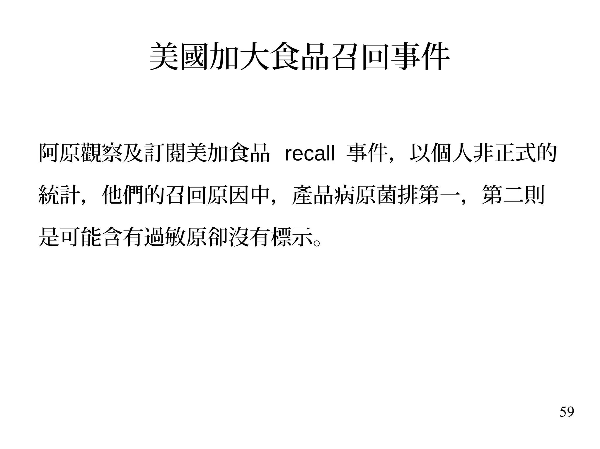 59
美國加大食品召回事件
阿原觀察及訂閱美加食品 recall 事件，以個人非正式的
統計，他們的召回原因中，產品病原菌排第一，第二則
是可能含有過敏原卻沒有標示。
 