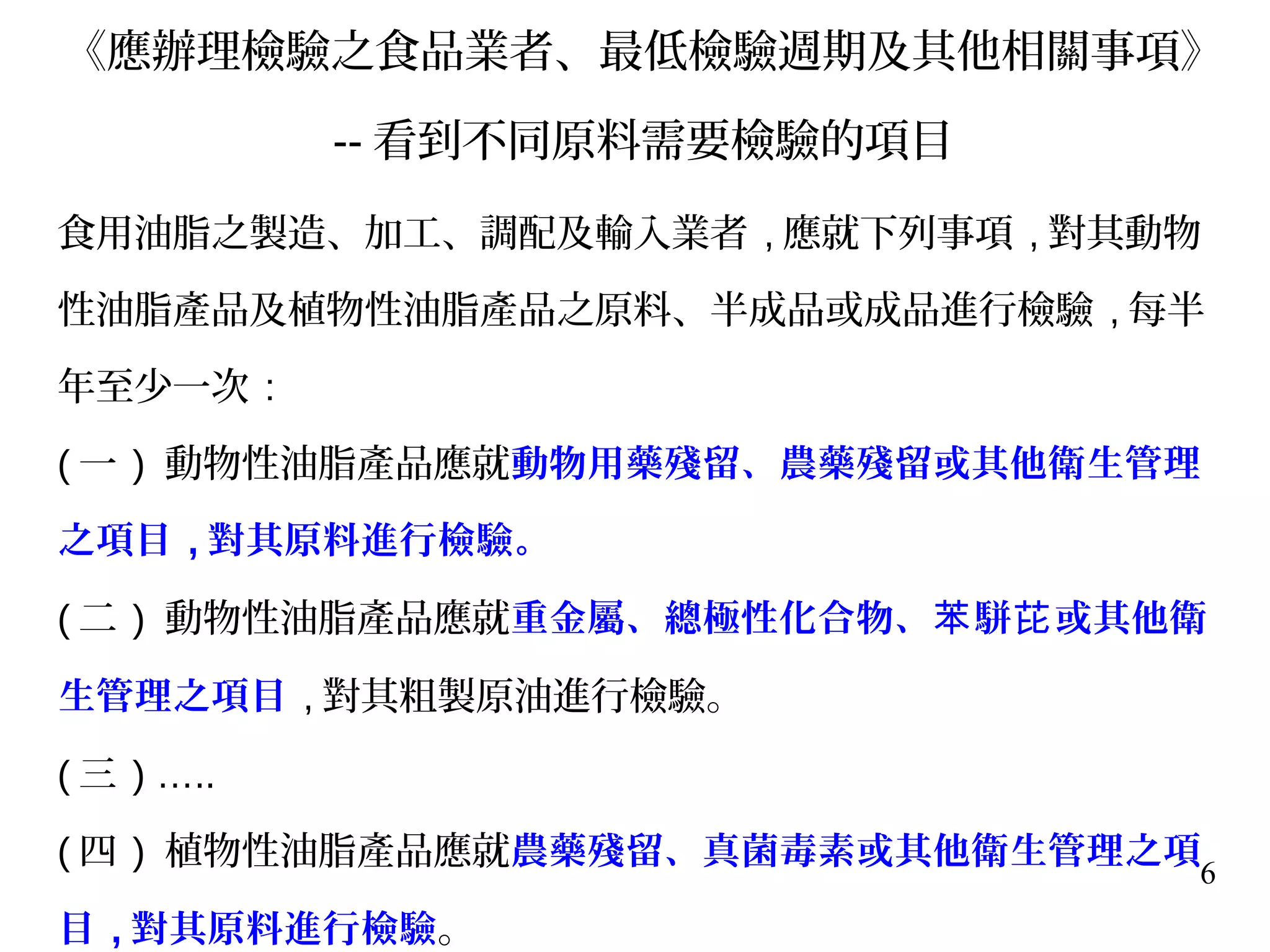 6
《應辦理檢驗之食品業者、最低檢驗週期及其他相關事項》
-- 看到不同原料需要檢驗的項目
食用油脂之製造、加工、調配及輸入業者 , 應就下列事項 , 對其動物
性油脂產品及植物性油脂產品之原料、半成品或成品進行檢驗 , 每半
年至少一次 :
( 一 ) 動物性油脂產品應就動物用藥殘留、農藥殘留或其他衛生管理
之項目 , 對其原料進行檢驗。
( 二 ) 動物性油脂產品應就重金屬、總極性化合物、 駢 或其他衛苯 芘
生管理之項目 , 對其粗製原油進行檢驗。
( 三 ) …..
( 四 ) 植物性油脂產品應就農藥殘留、真菌毒素或其他衛生管理之項
目 , 對其原料進行檢驗。
 
