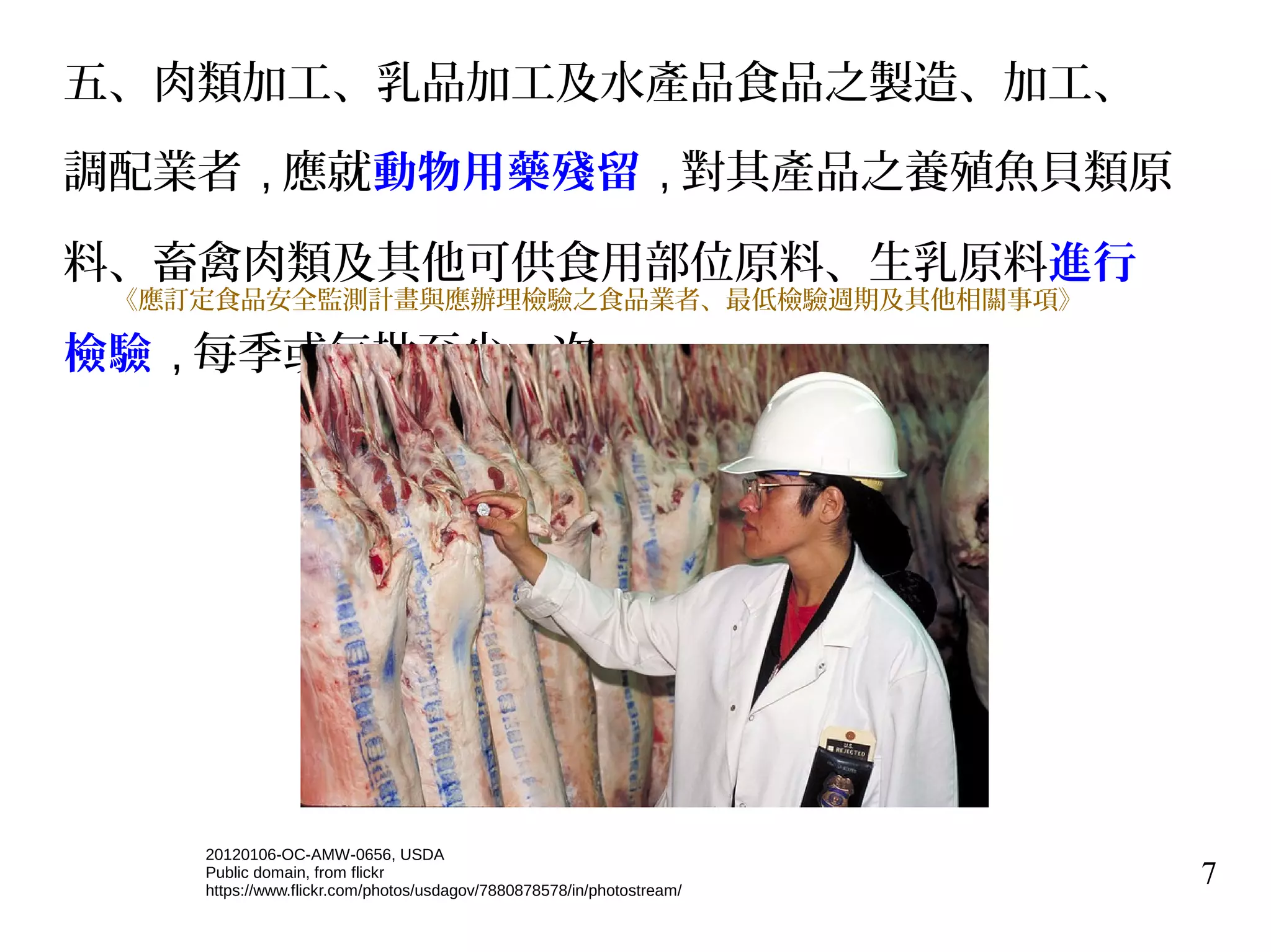 7
五、肉類加工、乳品加工及水產品食品之製造、加工、
調配業者 , 應就動物用藥殘留 , 對其產品之養殖魚貝類原
料、畜禽肉類及其他可供食用部位原料、生乳原料進行
檢驗 , 每季或每批至少一次。
《應訂定食品安全監測計畫與應辦理檢驗之食品業者、最低檢驗週期及其他相關事項》
20120106-OC-AMW-0656, USDA
Public domain, from flickr
https://www.flickr.com/photos/usdagov/7880878578/in/photostream/
 
