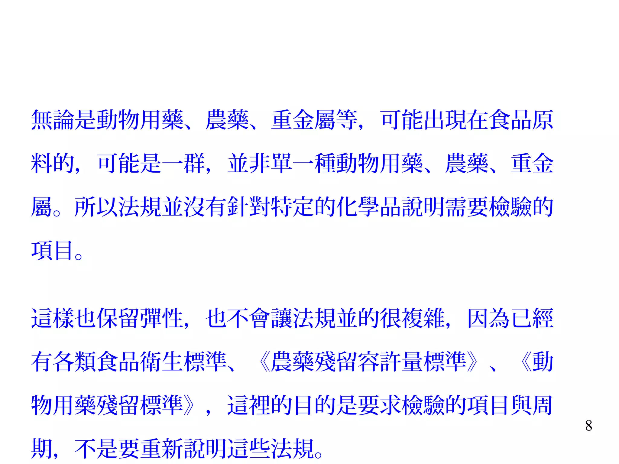 8
無論是動物用藥、農藥、重金屬等，可能出現在食品原
料的，可能是一群，並非單一種動物用藥、農藥、重金
屬。所以法規並沒有針對特定的化學品說明需要檢驗的
項目。
這樣也保留彈性，也不會讓法規並的很複雜，因為已經
有各類食品衛生標準、《農藥殘留容許量標準》、《動
物用藥殘留標準》，這裡的目的是要求檢驗的項目與周
期，不是要重新說明這些法規。
 