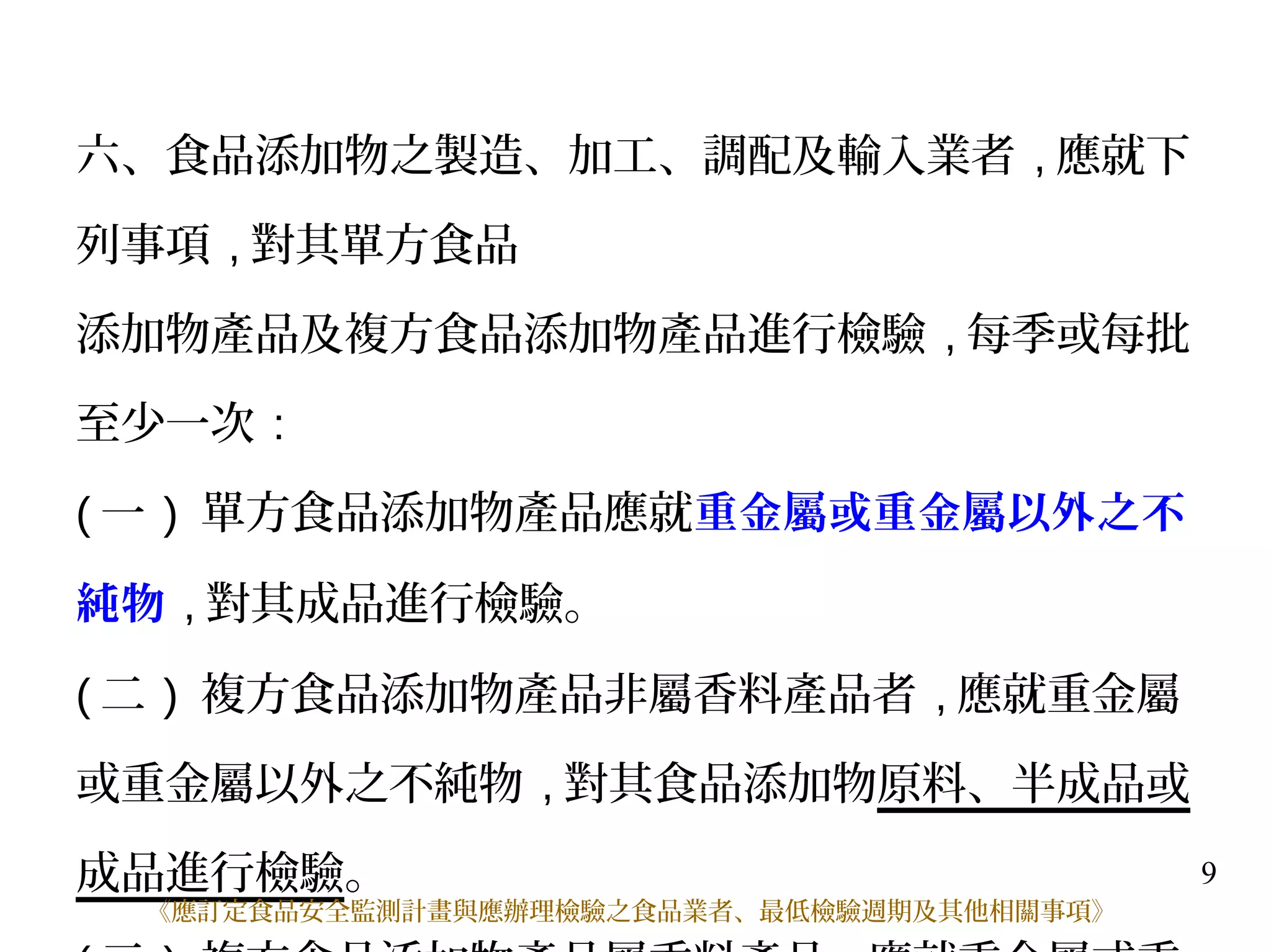 9
六、食品添加物之製造、加工、調配及輸入業者 , 應就下
列事項 , 對其單方食品
添加物產品及複方食品添加物產品進行檢驗 , 每季或每批
至少一次 :
( 一 ) 單方食品添加物產品應就重金屬或重金屬以外之不
純物 , 對其成品進行檢驗。
( 二 ) 複方食品添加物產品非屬香料產品者 , 應就重金屬
或重金屬以外之不純物 , 對其食品添加物原料、半成品或
成品進行檢驗。
《應訂定食品安全監測計畫與應辦理檢驗之食品業者、最低檢驗週期及其他相關事項》
 