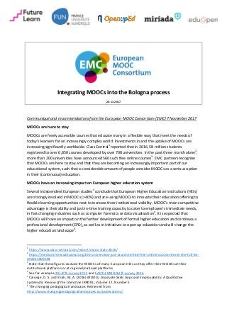 Integrating MOOCs into the Bologna process
24-11-2017
Communiqué and recommendations from the European MOOC Consortium (EMC) 7 November 2017
MOOCs are here to stay
MOOCs are freely accessible courses that educate many in a flexible way, that meet the needs of
today’s learners for an increasingly complex world. Investments in and the uptake of MOOCs are
increasing significantly worldwide. Class Central1
reported that in 2016, 58 million students
registered to over 6,850 courses developed by over 700 universities. In the past three month alone2
,
more than 200 universities have announced 560 such free online courses3
. EMC partners recognise
that MOOCs are here to stay and that they are becoming an increasingly important part of our
educational system, such that a considerable amount of people consider MOOCs as a serious option
in their (continuous) education.
MOOCs have an increasing impact on European higher education system
Several independent European studies4
conclude that European Higher Education Institutions (HEIs)
are strongly involved in MOOCs (>40%) and are using MOOCs to innovate their education offering to
flexible learning opportunities next to increase their institutional visibility. MOOC’s main competitive
advantage is their ability and just-in-time training capacity to cater to employee’s immediate needs,
in fast changing industries such as computer forensics or data visualisation5
. It is expected that
MOOCs will have an impact on the further development of formal higher education and continuous
professional development (CPD), as well as in initiatives to open up education and will change the
higher education landscape6
.
1
https://www.class-central.com/report/mooc-stats-2016/
2
https://medium.freecodecamp.org/200-universities-just-launched-560-free-online-courses-heres-the-full-list-
d9dd13600b04
3
Note that these figures exclude the MOOCs of many European HEIs as they offer their MOOCs at their
institutional platforms or at regional/national platforms.
4
See for example JRC-IPTS survey 2015 and EADTU-MOONLITE survey 2016
5
Calonge, D. S. and Shah, M. A. (2016) MOOCs, Graduate Skills Gaps and Employability: A Qualitative
Systematic Review of the Literature IRRODL, Volume 17, Number 5
6
The changing pedagogical landscape. Retrieved from
http://www.changingpedagogicallandscapes.eu/publications/
 