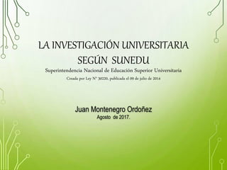 LA INVESTIGACIÓN UNIVERSITARIA
SEGÚN SUNEDU
Superintendencia Nacional de Educación Superior Universitaria
Creada por Ley N° 30220, publicada el 09 de julio de 2014
Juan Montenegro Ordoñez
Agosto de 2017.
 