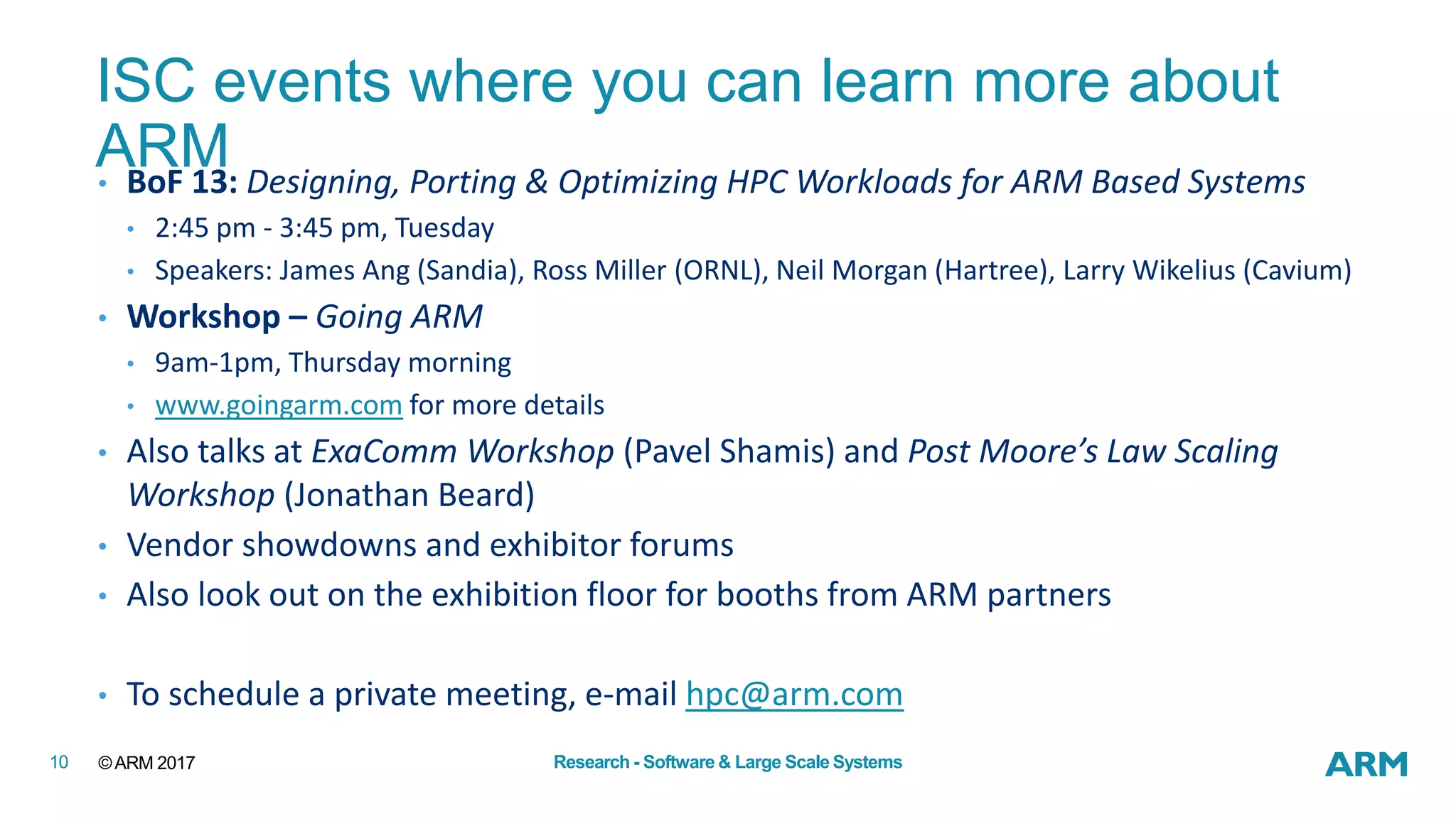 ©ARM 201710 Research - Software & Large Scale Systems
ISC events where you can learn more about
ARM• BoF 13: Designing, Porting & Optimizing HPC Workloads for ARM Based Systems
• 2:45 pm - 3:45 pm, Tuesday
• Speakers: James Ang (Sandia), Ross Miller (ORNL), Neil Morgan (Hartree), Larry Wikelius (Cavium)
• Workshop – Going ARM
• 9am-1pm, Thursday morning
• www.goingarm.com for more details
• Also talks at ExaComm Workshop (Pavel Shamis) and Post Moore’s Law Scaling
Workshop (Jonathan Beard)
• Vendor showdowns and exhibitor forums
• Also look out on the exhibition floor for booths from ARM partners
• To schedule a private meeting, e-mail hpc@arm.com
 
