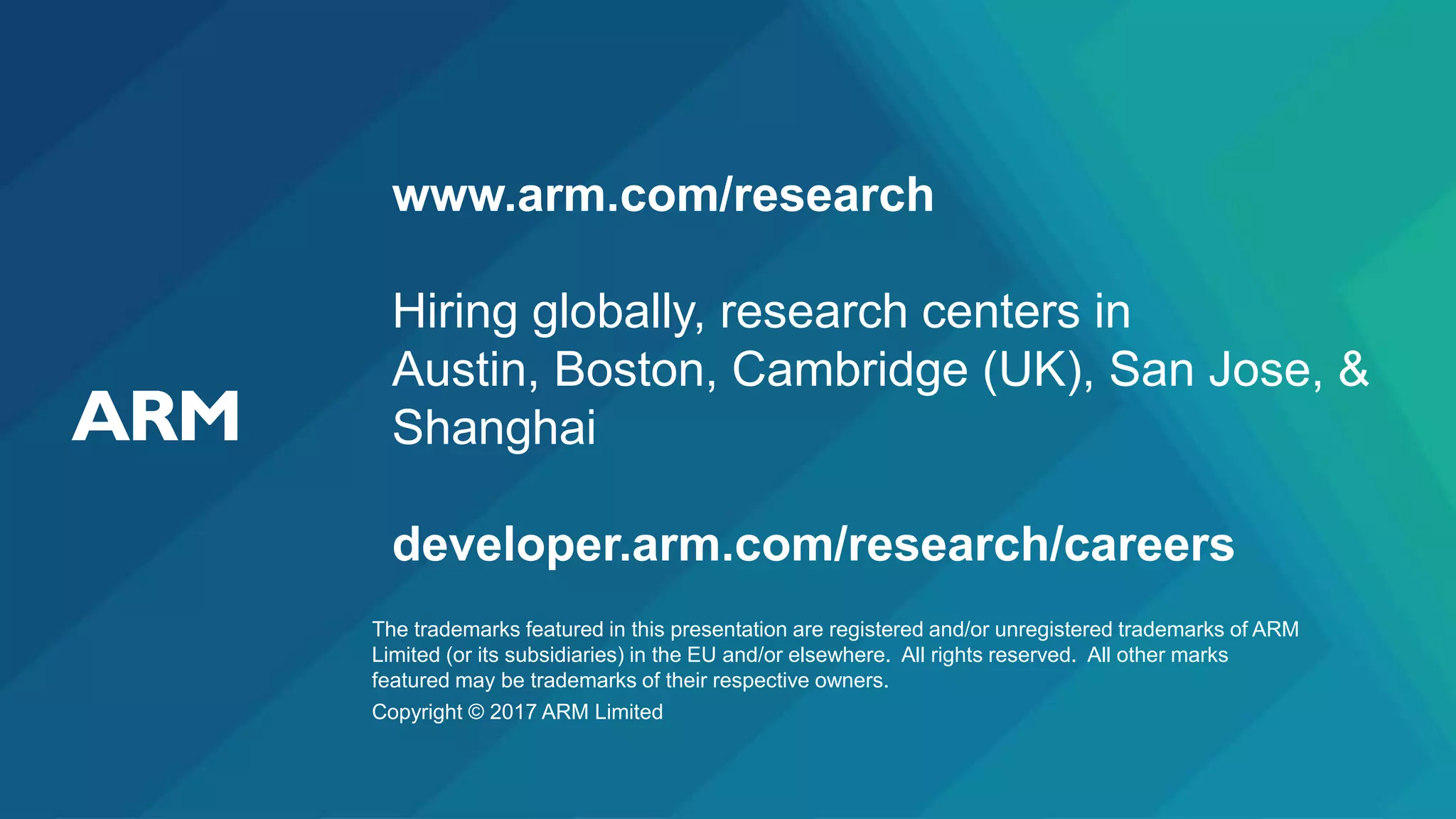 The trademarks featured in this presentation are registered and/or unregistered trademarks of ARM
Limited (or its subsidiaries) in the EU and/or elsewhere. All rights reserved. All other marks
featured may be trademarks of their respective owners.
Copyright © 2017 ARM Limited
www.arm.com/research
Hiring globally, research centers in
Austin, Boston, Cambridge (UK), San Jose, &
Shanghai
developer.arm.com/research/careers
 