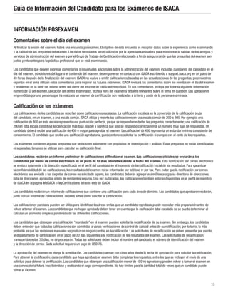 10
Guía de Información del Candidato para los Exámenes de ISACA
INFORMACIÓN POSEXAMEN
Comentarios sobre el día del examen
Al finalizar la sesión del examen, habrá una encuesta posexamen. El objetivo de esta encuesta es recopilar datos sobre la experiencia como examinando
y la calidad de las preguntas del examen. Los datos recopilados serán utilizados por la agencia examinadora para monitorear la calidad de los arreglos y
servicios de administración del examen y por el Grupo de Trabajo de Certificación relacionado a fin de asegurarse de que las preguntas del examen son
justas y relevantes para la práctica profesional que se está examinando.
Los candidatos que deseen expresar comentarios o inquietudes adicionales sobre la administración del examen, incluidas cuestiones del candidato en el
día del examen, condiciones del lugar o el contenido del examen, deben ponerse en contacto con ISACA escribiendo a support.isaca.org en un plazo de
48 horas después de la finalización del examen. ISACA no vuelve a emitir calificaciones basadas en las actualizaciones de las preguntas, pero nuestros
expertos en el tema utilizan estos comentarios para mejorar los futuros exámenes. ISACA revisará los comentarios sobre los eventos en el día del examen
y problemas en la sede del mismo antes del cierre del informe de calificaciones oficial. En sus comentarios, incluya por favor la siguiente información:
número de ID del examen, ubicación del centro examinador, fecha y hora del examen y detalles relevantes sobre el tema en cuestión. Las apelaciones
emprendidas por una persona que ha realizado un examen de certificación son realizadas a criterio y coste de la persona examinada.
Calificación de los exámenes
Las calificaciones de los candidatos se reportan como calificaciones escaladas. La calificación escalada es la conversión de la calificación bruta
del candidato, en un examen, a una escala común. ISACA utiliza y reporta las calificaciones en una escala común de 200 a 800. Por ejemplo, una
calificación de 800 en esta escala representa una puntuación perfecta, ya que se respondieron todas las preguntas correctamente; una calificación de
200 en esta escala constituye la calificación más baja posible y significa que solo se respondió correctamente un número muy bajo de respuestas. Un
candidato deberá recibir una calificación de 450 o mayor para aprobar el examen. La calificación de 450 representa un estándar mínimo consistente de
conocimiento. El candidato que recibe una calificación aprobatoria, puede entonces solicitar la certificación si cumple con el resto de los requisitos.
Los exámenes contienen algunas preguntas que se incluyen solamente con propósitos de investigación y análisis. Estas preguntas no están identificadas
ni separadas, tampoco se utilizan para calcular su calificación final.
Los candidatos recibirán un informe preliminar de calificaciones al finalizar el examen. Las calificaciones oficiales se enviarán a los
candidatos por medio de correo electrónico en un plazo de 10 días laborables desde la fecha del examen. Esta notificación por correo electrónico
se enviará solamente a la dirección especificada en el perfil del candidato en el momento de la notificación inicial de los resultados. Para garantizar
la confidencialidad de las calificaciones, los resultados del examen no se informarán por teléfono ni por fax. Para evitar que la notificación por correo
electrónico sea enviada a las carpetas de correo no solicitado (spam), los candidatos deberán agregar exam@isaca.org a su directorio de direcciones,
lista de direcciones aprobadas o lista de remitentes seguros. Una vez publicadas, las calificaciones también estarán disponibles en el perfil de miembro
de ISACA en la página MyISACA  MyCertifications del sitio web de ISACA.
Los candidatos recibirán un informe de calificaciones que contiene una calificación para cada área de dominio. Los candidatos que aprobaron recibirán,
junto con un informe de calificaciones, detalles sobre cómo solicitar la certificación.
Las calificaciones parciales pueden ser útiles para identificar las áreas en las que un candidato reprobado puede necesitar más preparación antes de
volver a tomar el examen. Los candidatos que no hayan aprobado deben tener en cuenta que la calificación total escalada no se puede determinar al
calcular un promedio simple o ponderado de las diferentes calificaciones.
Los candidatos que obtengan una calificación “reprobado” en el examen pueden solicitar la recalificación de su examen. Sin embargo, los candidatos
deben entender que todas las calificaciones son sometidas a varias verificaciones de control de calidad antes de su notificación; por lo tanto, lo más
probable es que las revisiones manuales no produzcan ningún cambio en la calificación. Las solicitudes de recalificación se deben presentar por escrito,
al departamento de certificación, en el plazo de 30 días siguientes a la notificación de los resultados del examen. Las solicitudes de recalificación,
transcurridos estos 30 días, no se procesarán. Todas las solicitudes deben incluir el nombre del candidato, el número de identificación del examen
y la dirección de correo. Cada solicitud requiere un pago de USD 75.
La aprobación del examen no otorga la acreditación. Los candidatos cuentan con cinco años desde la fecha de aprobación para solicitar la certificación.
Para obtener la certificación, cada candidato que haya aprobado el examen debe completar los requisitos, entre los que se incluyen el envío de una
solicitud para obtener la certificación. Los candidatos que obtengan una calificación menor de 450 no aprueban y pueden volver a tomar el examen en
una convocatoria futura inscribiéndose y realizando el pago correspondiente. No hay límites para la cantidad total de veces que un candidato puede
tomar el examen.
 