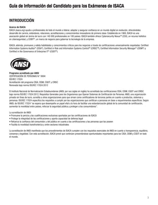 3
Guía de Información del Candidato para los Exámenes de ISACA
INTRODUCCIÓN
Acerca de ISACA
ISACA (isaca.org) ayuda a profesionales de todo el mundo a liderar, adaptar y asegurar confianza en un mundo digital en evolución, ofreciéndoles
desarrollo de carrera, estándares, relaciones, acreditaciones y conocimientos innovadores de primera clase. Establecida en 1969, ISACA es una
asociación global sin ánimo de lucro con 140 000 profesionales en 180 países. ISACA también ofrece Cybersecurity NexusTM
(CSX), un recurso holístico
en ciberseguridad, y COBIT®
, un marco de negocio para gobernar la tecnología de la empresa.
ISACA, además, promueve y valida habilidades y conocimientos críticos para los negocios a través de certificaciones universalmente respetadas: Certified
Information Systems Auditor®
(CISA®
), Certified in Risk and Information Systems ControlTM
(CRISCTM
), Certified Information Security Manager®
(CISM®
) y
Certified in the Governance of Enterprise IT®
(CGEIT®
).
Programa acreditado por ANSI
CERTIFICACIÓN DE PERSONAS N.º 0694
ISO/IEC 17024
Acreditación del programa CISA, CISM, CGEIT y CRISC
Renovada bajo norma ISO/IEC 17024:2012
El Instituto Nacional de Normalización Estadounidense (ANSI, por sus siglas en inglés) ha acreditado las certificaciones CISA, CISM, CGEIT and CRISC
bajo norma ISO/IEC 17024:2012, Requisitos Generales para los Organismos que Operan Sistemas de Certificación de Personas. ANSI, una organización
privada sin fines de lucro, acredita a otras organizaciones para que sirvan como certificadores de terceras partes en cuanto a productos, sistemas y
personas. ISO/IEC 17024 especifica los requisitos a cumplir por las organizaciones que certifican a personas en base a requerimientos específicos. Según
ANSI, de ISO/IEC 17024 “se espera que desempeñe un papel vital a la hora de facilitar una estandarización global de la comunidad de certificación,
aumentar la movilidad entre países, reforzar la seguridad pública y proteger a los consumidores”.
La acreditación de ANSI:
• Promueve la pericia y las cualificaciones exclusivas aportadas por las certificaciones de ISACA
• Protege la integridad de las certificaciones y aporta capacidad de defensa legal
• Refuerza la confianza del consumidor y del público en cuanto a las certificaciones y las personas que las poseen
• Facilita la movilidad transfronteriza y entre sectores industriales
La acreditación de ANSI manifiesta que los procedimientos de ISACA cumplen con los requisitos esenciales de ANSI en cuanto a transparencia, equilibrio,
consenso y legalidad. Con esta acreditación, ISACA prevé que continúen presentándose oportunidades importantes para los CISA, CISM y CGEIT en todo
el mundo.
Guía de Información del Candidato para los Exámenes de ISACA
 