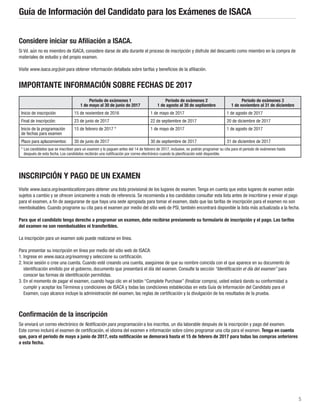 5
Guía de Información del Candidato para los Exámenes de ISACA
Considere iniciar su Afiliación a ISACA.
Si Vd. aún no es miembro de ISACA, considere darse de alta durante el proceso de inscripción y disfrute del descuento como miembro en la compra de
materiales de estudio y del propio examen.
Visite www.isaca.org/join para obtener información detallada sobre tarifas y beneficios de la afiliación.
IMPORTANTE INFORMACIÓN SOBRE FECHAS DE 2017
Periodo de exámenes 1
1 de mayo al 30 de junio de 2017
Periodo de exámenes 2
1 de agosto al 30 de septiembre
Periodo de exámenes 3
1 de noviembre al 31 de diciembre
Inicio de inscripción 15 de noviembre de 2016 1 de mayo de 2017 1 de agosto de 2017
Final de inscripción: 23 de junio de 2017 22 de septiembre de 2017 20 de diciembre de 2017
Inicio de la programación
de fechas para examen
15 de febrero de 2017 * 1 de mayo de 2017 1 de agosto de 2017
Plazo para aplazamientos: 30 de junio de 2017 30 de septiembre de 2017 31 de diciembre de 2017
* Los candidatos que se inscriban para un examen y lo paguen antes del 14 de febrero de 2017, inclusive, no podrán programar su cita para el periodo de exámenes hasta
después de esta fecha. Los candidatos recibirán una notificación por correo electrónico cuando la planificación esté disponible.
INSCRIPCIÓN Y PAGO DE UN EXAMEN
Visite www.isaca.org/examlocations para obtener una lista provisional de los lugares de examen. Tenga en cuenta que estos lugares de examen están
sujetos a cambio y se ofrecen únicamente a modo de referencia. Se recomienda a los candidatos consultar esta lista antes de inscribirse y enviar el pago
para el examen, a fin de asegurarse de que haya una sede apropiada para tomar el examen, dado que las tarifas de inscripción para el examen no son
reembolsables. Cuando programe su cita para el examen por medio del sitio web de PSI, también encontrará disponible la lista más actualizada a la fecha.
Para que el candidato tenga derecho a programar un examen, debe recibirse previamente su formulario de inscripción y el pago. Las tarifas
del examen no son reembolsables ni transferibles.
La inscripción para un examen solo puede realizarse en línea.
Para presentar su inscripción en línea por medio del sitio web de ISACA:
1. Ingrese en www.isaca.org/examreg y seleccione su certificación.
2. Inicie sesión o cree una cuenta. Cuando esté creando una cuenta, asegúrese de que su nombre coincida con el que aparece en su documento de
identificación emitido por el gobierno, documento que presentará el día del examen. Consulte la sección “Identificación el día del examen” para
conocer las formas de identificación permitidas.
3. En el momento de pagar el examen, cuando haga clic en el botón “Complete Purchase” (finalizar compra), usted estará dando su conformidad a
cumplir y aceptar los Términos y condiciones de ISACA y todas las condiciones establecidas en esta Guía de Información del Candidato para el
Examen, cuyo alcance incluye la administración del examen, las reglas de certificación y la divulgación de los resultados de la prueba.
Confirmación de la inscripción
Se enviará un correo electrónico de Notificación para programación a los inscritos, un día laborable después de la inscripción y pago del examen.
Este correo incluirá el examen de certificación, el idioma del examen e información sobre cómo programar una cita para el examen. Tenga en cuenta
que, para el periodo de mayo a junio de 2017, esta notificación se demorará hasta el 15 de febrero de 2017 para todas las compras anteriores
a esta fecha.
 