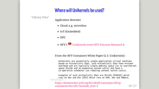 "Library	OSes"
Application	domains
Cloud,	e.g.	serverless
IoT	(Embedded)
HPC
NFV	(	 	Unikernels	meet	NFV	Ericsson	Research	)
From	the	NFV	Containers	White	Paper	(2.3.	Unikernels):
			Unikernels	are	essentially	single-application	virtual	machines
			based	on	minimalistic	OSes.	Such	minimalistic	OSes	have	minimum
			overhead	and	are	typically	single-address	space	(so	no	user/kernel
			space	divide	and	no	expensive	system	calls)	and	have	a
			co-operative	scheduler	(so	reducing	context	switch	costs).
			Examples	of	such	minimalistic	OSes	are	MiniOS	[MINIOS]	which
			runs	on	Xen	and	OSv	[OSV]	which	runs	on	KVM,	Xen	and	VMWare.
https://datatracker.ietf.org/doc/draft-natarajan-nfvrg-
containers-for-nfv/?include_text=1
Where	will	Unikernels	be	used?
@mjbright
 